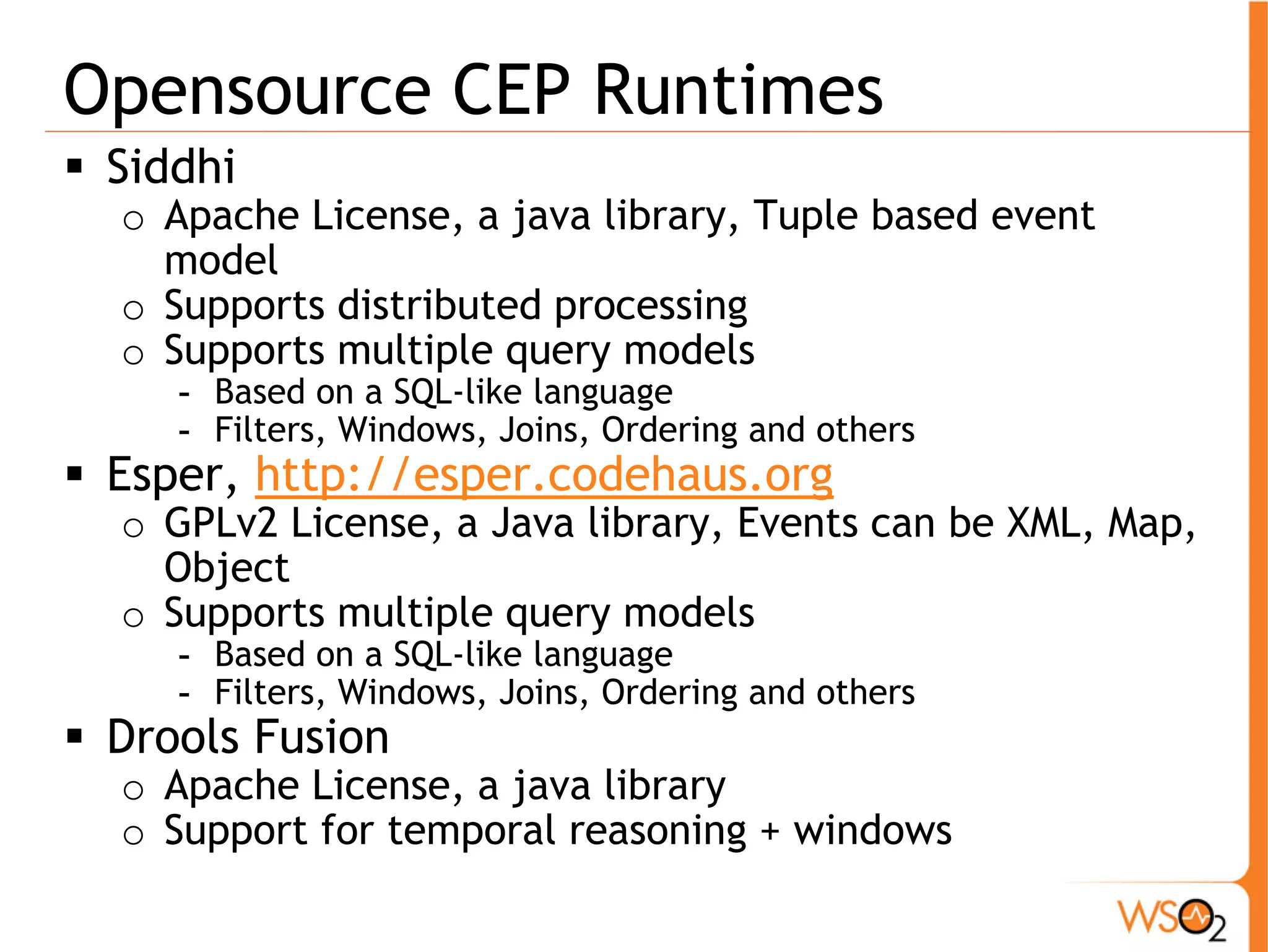 Opensource CEP Runtimes 
ƒ Siddhi 
o Apache License, a java library, Tuple based event 
model 
o Supports distributed processing 
o Supports multiple query models 
- Based on a SQL-like language 
- Filters, Windows, Joins, Ordering and others 
ƒ Esper, http://esper.codehaus.org 
o GPLv2 License, a Java library, Events can be XML, Map, 
Object 
o Supports multiple query models 
- Based on a SQL-like language 
- Filters, Windows, Joins, Ordering and others 
ƒ Drools Fusion 
o Apache License, a java library 
o Support for temporal reasoning + windows 
 