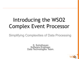 Introducing the WSO2 
Complex Event Processor 
Simplifying Complexities of Data Processing 
S. Suhothayan 
Software Engineer, 
Data Technologies Team. 
 