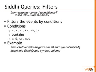 Siddhi Queries: Filters 
from <stream-name> [<conditions>]* 
insert into <stream-name> 
ƒ Filters the events by conditions 
ƒ Conditions 
o >, <, = , <=, <=, != 
o contains 
o and, or, not 
ƒ Example 
from cseEventStream[price >= 20 and symbol==’IBM’] 
insert into StockQuote symbol, volume 
 