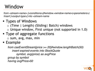 Window 
from <stream-name> [<conditions>]#window.<window-name>(<parameters>) 
Insert [<output-type>] into <stream-name 
ƒ Types of Windows 
o (Time | Length) (Sliding| Batch) windows 
o Unique window, First unique (not supported in 1.0) 
ƒ Type of aggregate functions 
o sum, avg, max, min 
ƒ Example 
from cseEventStream[price >= 20]#window.lengthBatch(50) 
insert expired-events into StockQuote 
symbol, avg(price) as avgPrice 
group by symbol 
having avgPrice>50 
 