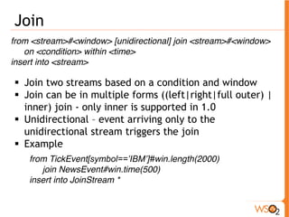 Join 
from <stream>#<window> [unidirectional] join <stream>#<window> 
on <condition> within <time> 
insert into <stream> 
ƒ Join two streams based on a condition and window 
ƒ Join can be in multiple forms ((left|right|full outer) | 
inner) join - only inner is supported in 1.0 
ƒ Unidirectional – event arriving only to the 
unidirectional stream triggers the join 
ƒ Example 
from TickEvent[symbol==’IBM’]#win.length(2000) 
join NewsEvent#win.time(500) 
insert into JoinStream * 
 