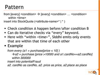 Pattern 
from [every] <condition> Æ [every] <condition> … <condition> 
within <time> 
insert into StockQuote (<attribute-name>* | * ) 
ƒ Check condition A happen before/after condition B 
ƒ Can do iterative checks via “every” keyword. 
ƒ Here with “within <time>”, SIddhi emits only events 
that are within that time of each other 
ƒ Example 
from every (a1 = purchase[price < 10] ) 
Æa2 = purchase [price >10000 and a1.cardNo==a2.cardNo] 
within 300000 
insert into potentialFraud 
a2. cardNo as cardNo, a2. price as price, a2.place as place 
 
