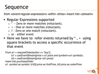 Sequence 
from <event-regular-expression> within <time> insert into <stream> 
ƒ Regular Expressions supported 
o * - Zero or more matches (reluctant). 
o + - One or more matches (reluctant). 
o ? - Zero or one match (reluctant). 
o or – either event 
ƒ Here we have to refer events returned by * , + using 
square brackets to access a specific occurrence of 
that event 
From a1 = requestOrder[action == "buy"], 
b1 = cseEventStream[price > a1.price and symbol==a1.symbol]+, 
b2 = cseEventStream[price <b1.price] 
insert into purchaseOrder 
a1. symbol as symbol, b1[0].price as firstPrice, b2.price as orderPrice 
 
