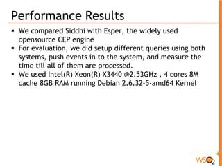 Performance Results 
ƒ We compared Siddhi with Esper, the widely used 
opensource CEP engine 
ƒ For evaluation, we did setup different queries using both 
systems, push events in to the system, and measure the 
time till all of them are processed. 
ƒ We used Intel(R) Xeon(R) X3440 @2.53GHz , 4 cores 8M 
cache 8GB RAM running Debian 2.6.32-5-amd64 Kernel 
 