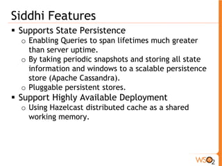 Siddhi Features 
ƒ Supports State Persistence 
o Enabling Queries to span lifetimes much greater 
than server uptime. 
o By taking periodic snapshots and storing all state 
information and windows to a scalable persistence 
store (Apache Cassandra). 
o Pluggable persistent stores. 
ƒ Support Highly Available Deployment 
o Using Hazelcast distributed cache as a shared 
working memory. 
 