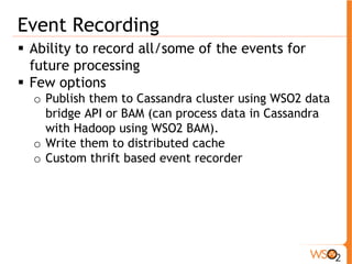 Event Recording 
ƒ Ability to record all/some of the events for 
future processing 
ƒ Few options 
o Publish them to Cassandra cluster using WSO2 data 
bridge API or BAM (can process data in Cassandra 
with Hadoop using WSO2 BAM). 
o Write them to distributed cache 
o Custom thrift based event recorder 
 