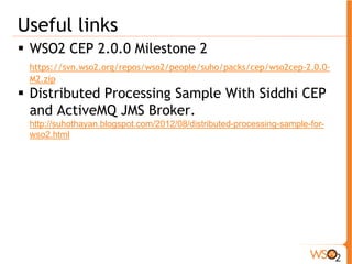 Useful links 
ƒ WSO2 CEP 2.0.0 Milestone 2 
https://svn.wso2.org/repos/wso2/people/suho/packs/cep/wso2cep-2.0.0- 
M2.zip 
ƒ Distributed Processing Sample With Siddhi CEP 
and ActiveMQ JMS Broker. 
http://suhothayan.blogspot.com/2012/08/distributed-processing-sample-for-wso2. 
html 
 