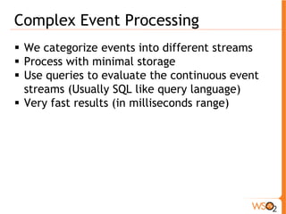 Complex Event Processing 
ƒ We categorize events into different streams 
ƒ Process with minimal storage 
ƒ Use queries to evaluate the continuous event 
streams (Usually SQL like query language) 
ƒ Very fast results (in milliseconds range) 
 