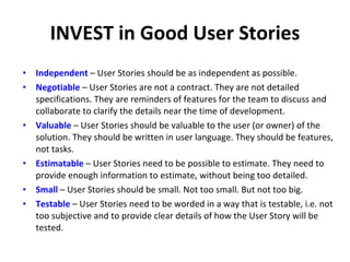 INVEST in Good User Stories I ndependent  – User Stories should be as independent as possible. N egotiable  – User Stories are not a contract. They are not detailed specifications. They are reminders of features for the team to discuss and collaborate to clarify the details near the time of development. V aluable  – User Stories should be valuable to the user (or owner) of the solution. They should be written in user language. They should be features, not tasks. E stimatable  – User Stories need to be possible to estimate. They need to provide enough information to estimate, without being too detailed. S mall  – User Stories should be small. Not too small. But not too big. T estable  – User Stories need to be worded in a way that is testable, i.e. not too subjective and to provide clear details of how the User Story will be tested.  