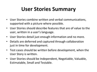 User Stories Summary User Stories combine written and verbal communications, supported with a picture where possible. User Stories should describe features that are of value to the user, written in a user’s language. User Stories detail just enough information and no more. Details are deferred and captured through collaboration  just in time for development. Test cases should be written before development, when the User Story is written. User Stories should be Independent, Negotiable, Valuable, Estimatable, Small and Testable. 