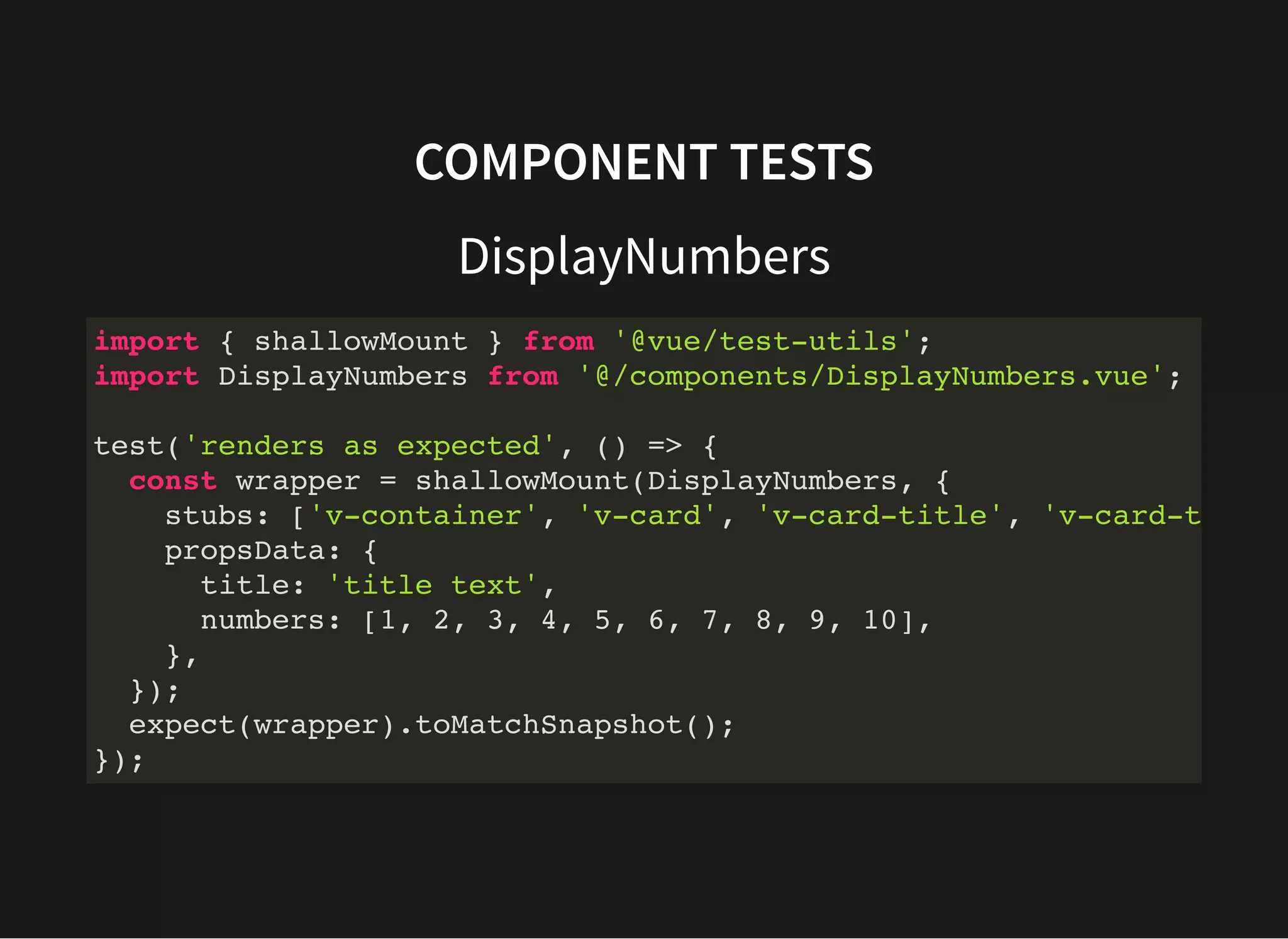 COMPONENT TESTS DisplayNumbers import { shallowMount } from '@vue/test-utils'; import DisplayNumbers from '@/components/DisplayNumbers.vue'; test('renders as expected', () => { const wrapper = shallowMount(DisplayNumbers, { stubs: ['v-container', 'v-card', 'v-card-title', 'v-card-t propsData: { title: 'title text', numbers: [1, 2, 3, 4, 5, 6, 7, 8, 9, 10], }, }); expect(wrapper).toMatchSnapshot(); }); 