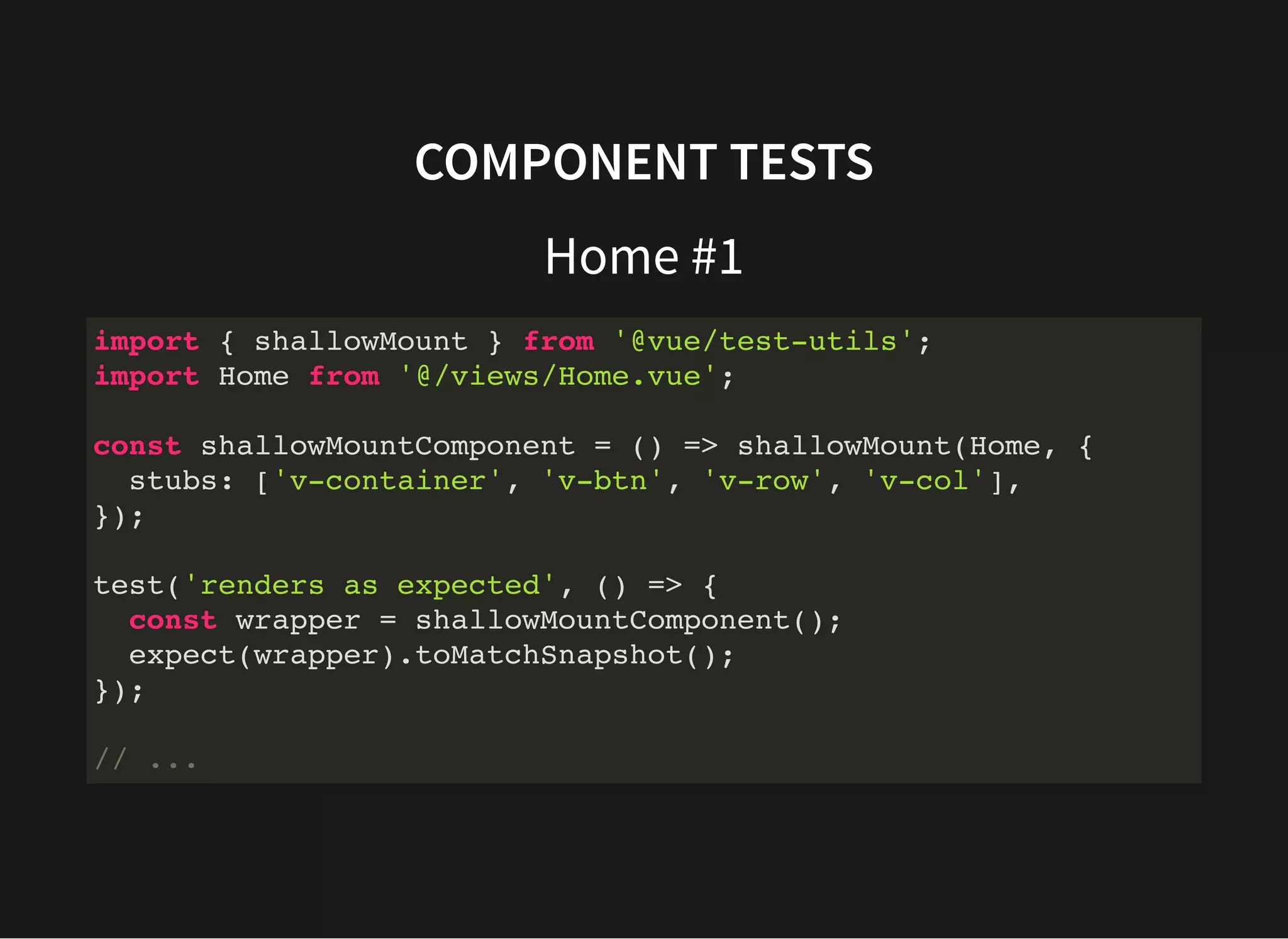 COMPONENT TESTS Home #1 import { shallowMount } from '@vue/test-utils'; import Home from '@/views/Home.vue'; const shallowMountComponent = () => shallowMount(Home, { stubs: ['v-container', 'v-btn', 'v-row', 'v-col'], }); test('renders as expected', () => { const wrapper = shallowMountComponent(); expect(wrapper).toMatchSnapshot(); }); // ... 
