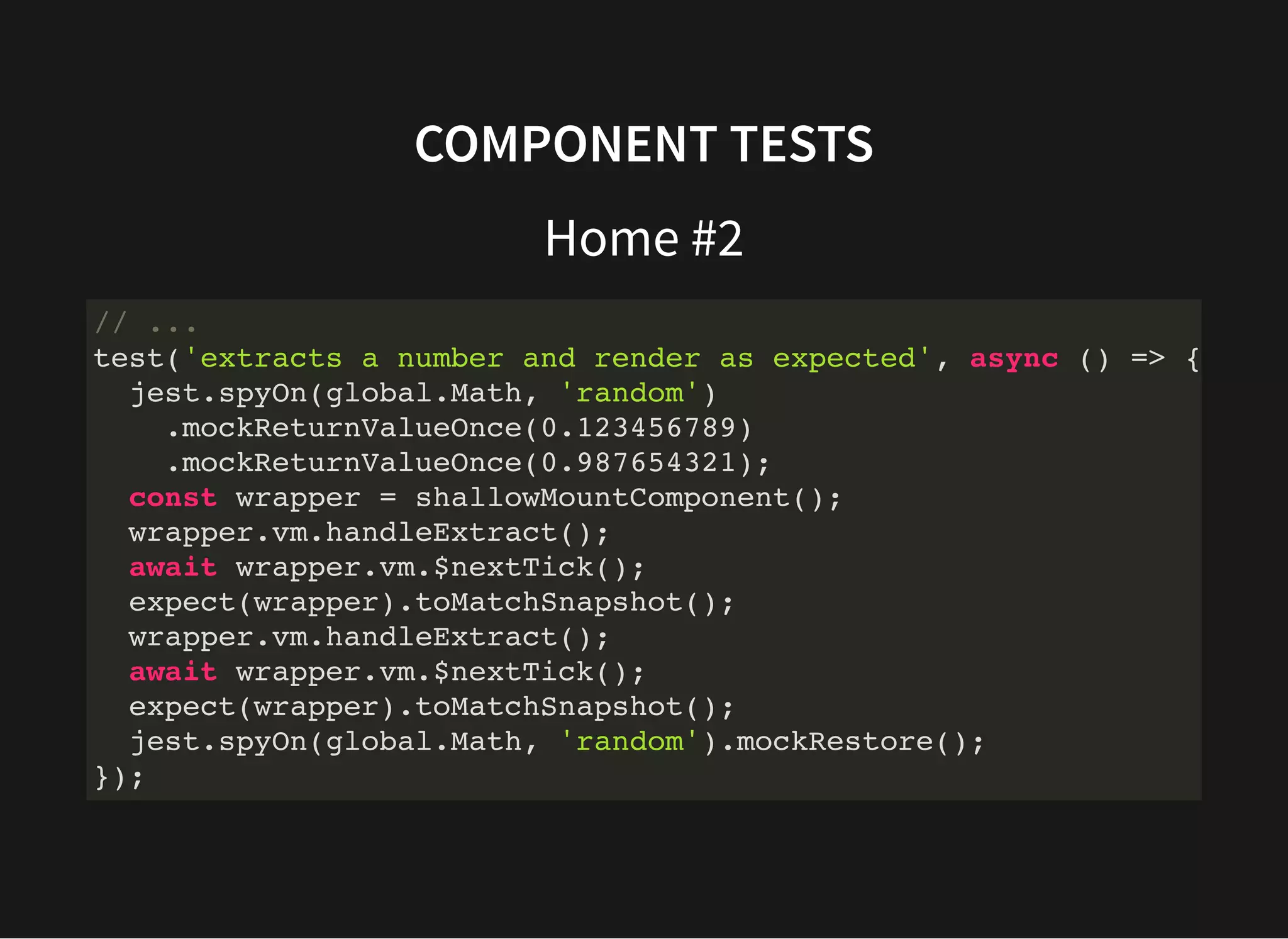 COMPONENT TESTS Home #2 // ... test('extracts a number and render as expected', async () => { jest.spyOn(global.Math, 'random') .mockReturnValueOnce(0.123456789) .mockReturnValueOnce(0.987654321); const wrapper = shallowMountComponent(); wrapper.vm.handleExtract(); await wrapper.vm.$nextTick(); expect(wrapper).toMatchSnapshot(); wrapper.vm.handleExtract(); await wrapper.vm.$nextTick(); expect(wrapper).toMatchSnapshot(); jest.spyOn(global.Math, 'random').mockRestore(); }); 
