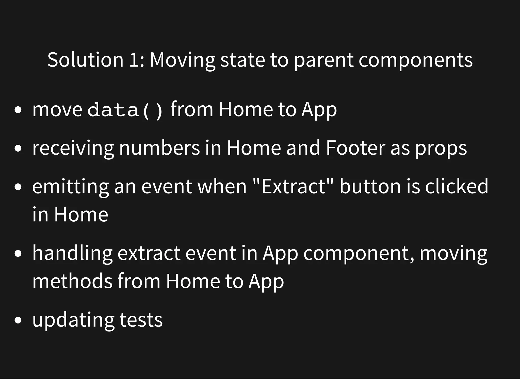 Solution 1: Moving state to parent components move data() from Home to App receiving numbers in Home and Footer as props emitting an event when "Extract" button is clicked in Home handling extract event in App component, moving methods from Home to App updating tests 