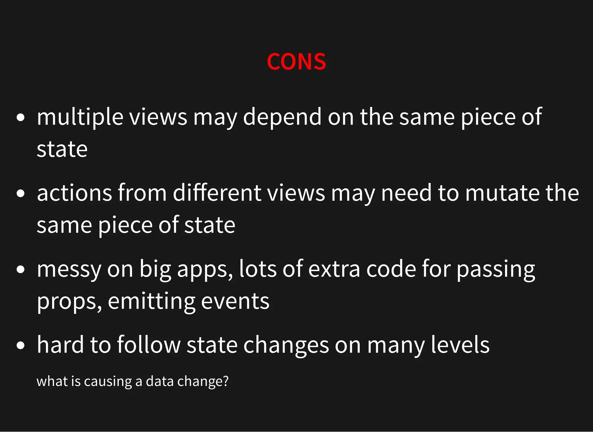 CONS multiple views may depend on the same piece of state actions from diﬀerent views may need to mutate the same piece of state messy on big apps, lots of extra code for passing props, emitting events hard to follow state changes on many levels what is causing a data change? 