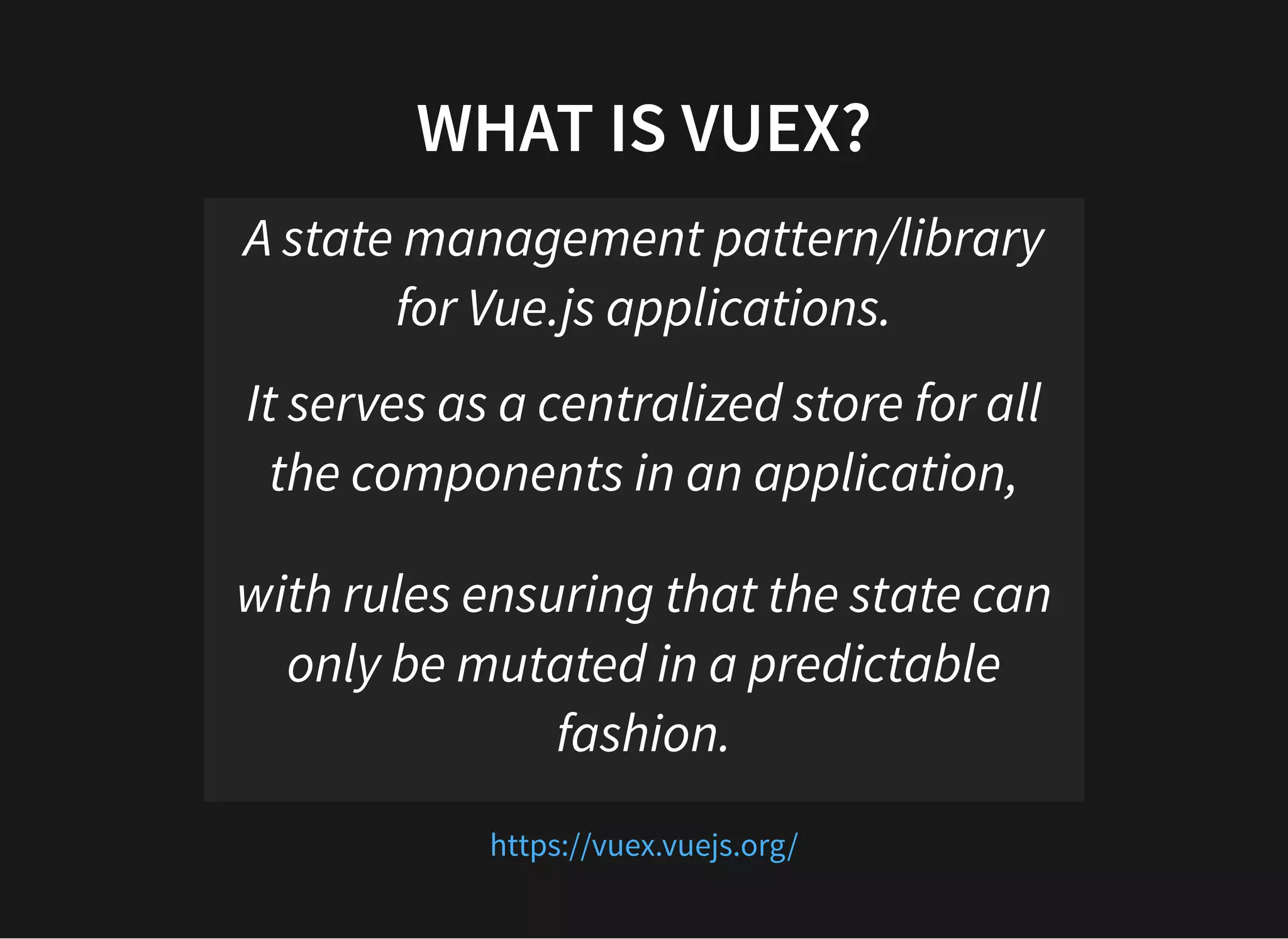 WHAT IS VUEX? A state management pattern/library for Vue.js applications. It serves as a centralized store for all the components in an application, with rules ensuring that the state can only be mutated in a predictable fashion. https://vuex.vuejs.org/ 