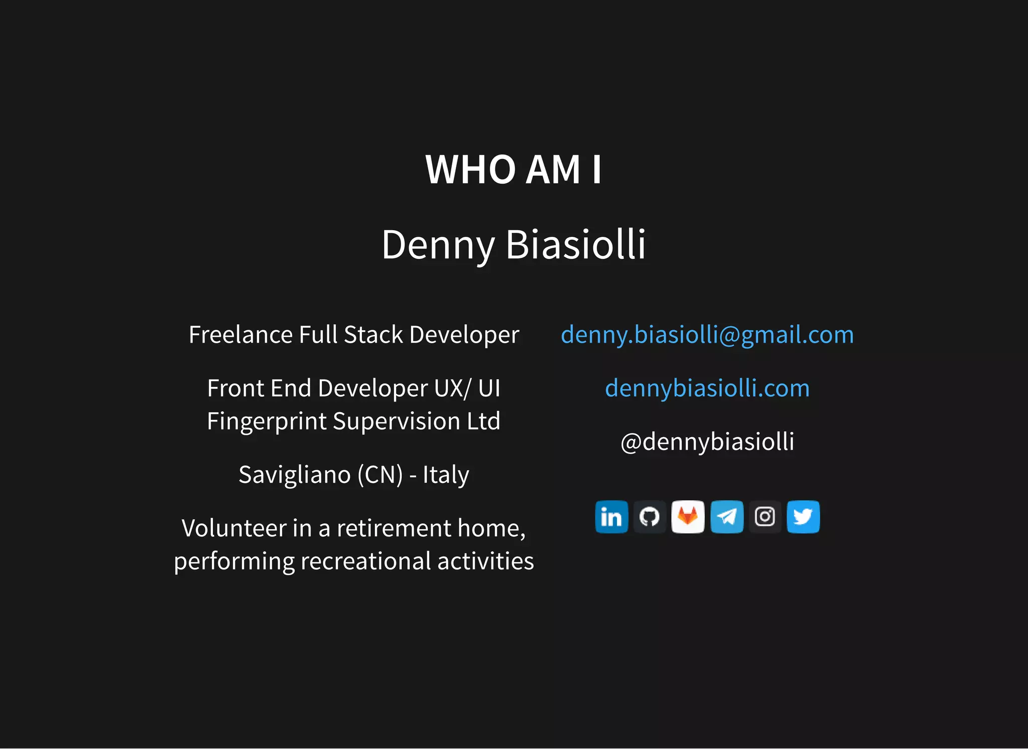WHO AM I Denny Biasiolli Freelance Full Stack Developer Front End Developer UX/ UI Fingerprint Supervision Ltd Savigliano (CN) - Italy Volunteer in a retirement home, performing recreational activities @dennybiasiolli denny.biasiolli@gmail.com dennybiasiolli.com 