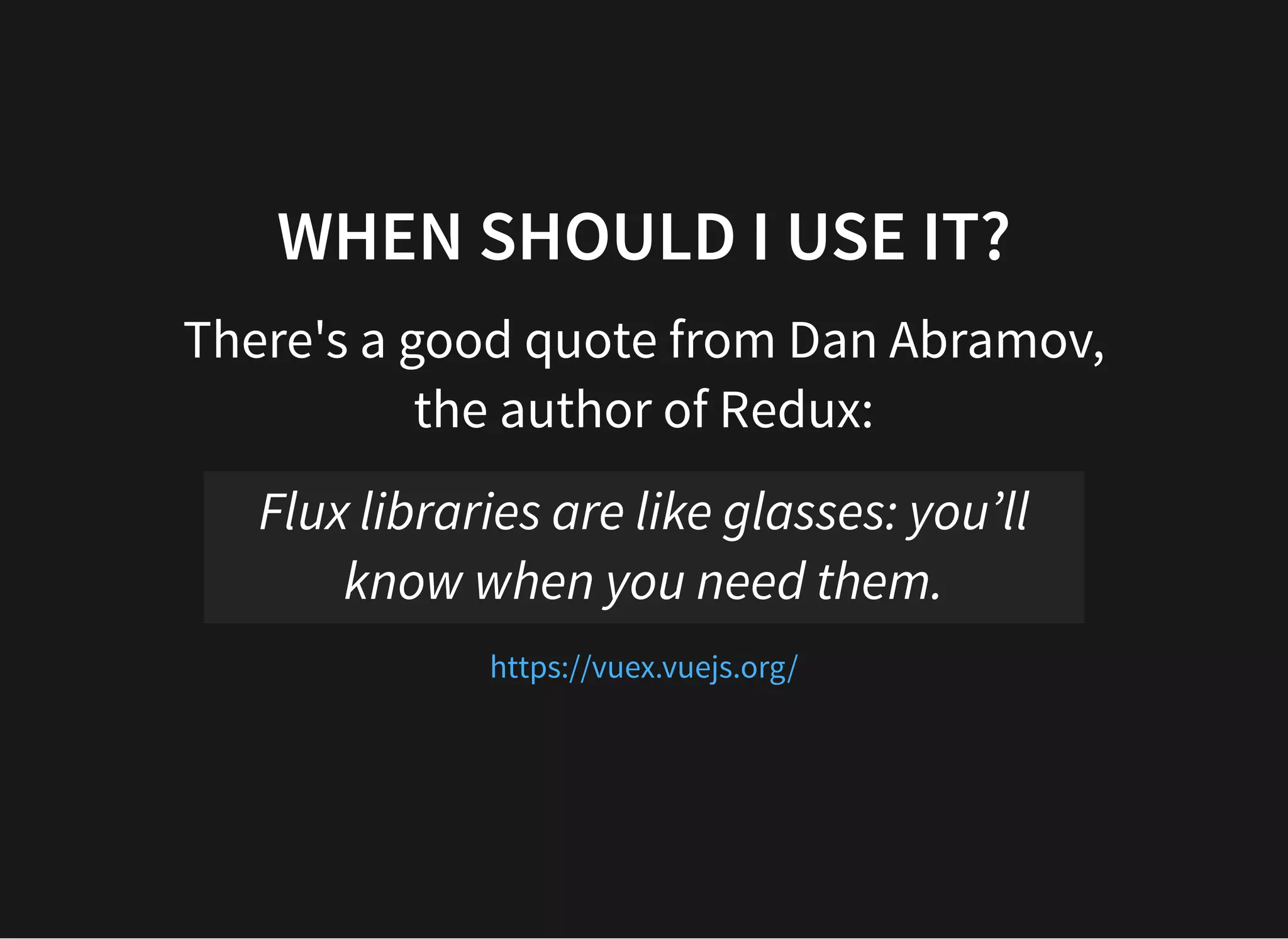 WHEN SHOULD I USE IT? There's a good quote from Dan Abramov, the author of Redux: Flux libraries are like glasses: you’ll know when you need them. https://vuex.vuejs.org/ 