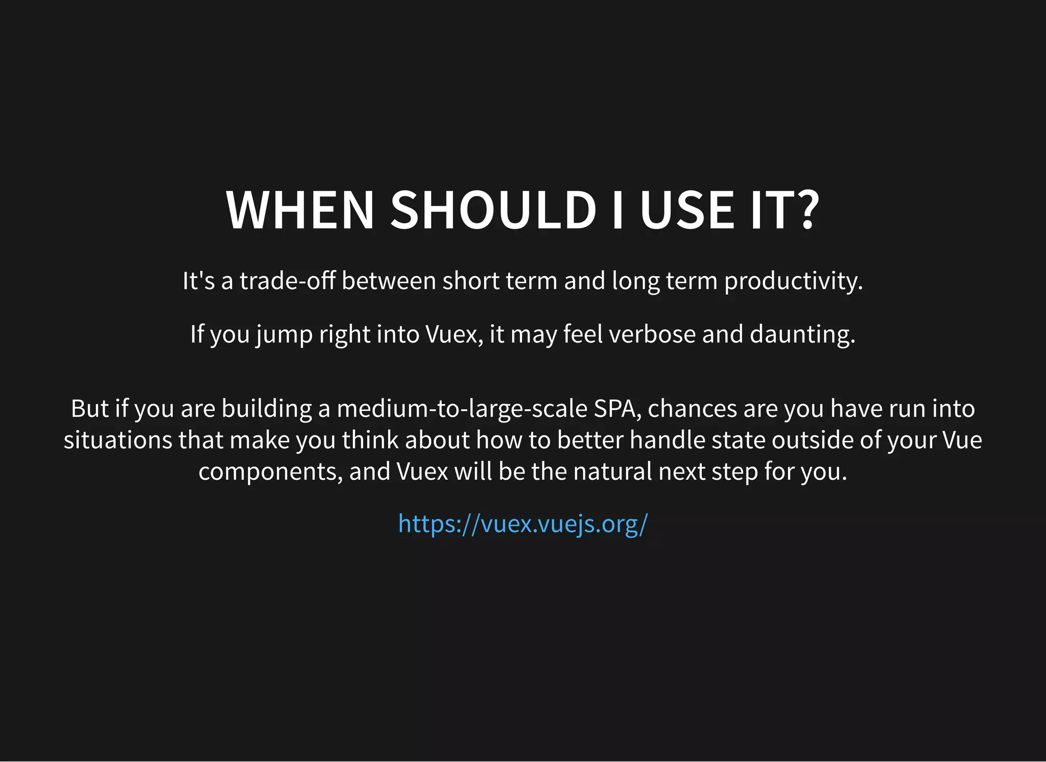 WHEN SHOULD I USE IT? It's a trade-oﬀ between short term and long term productivity. If you jump right into Vuex, it may feel verbose and daunting. But if you are building a medium-to-large-scale SPA, chances are you have run into situations that make you think about how to better handle state outside of your Vue components, and Vuex will be the natural next step for you. https://vuex.vuejs.org/ 