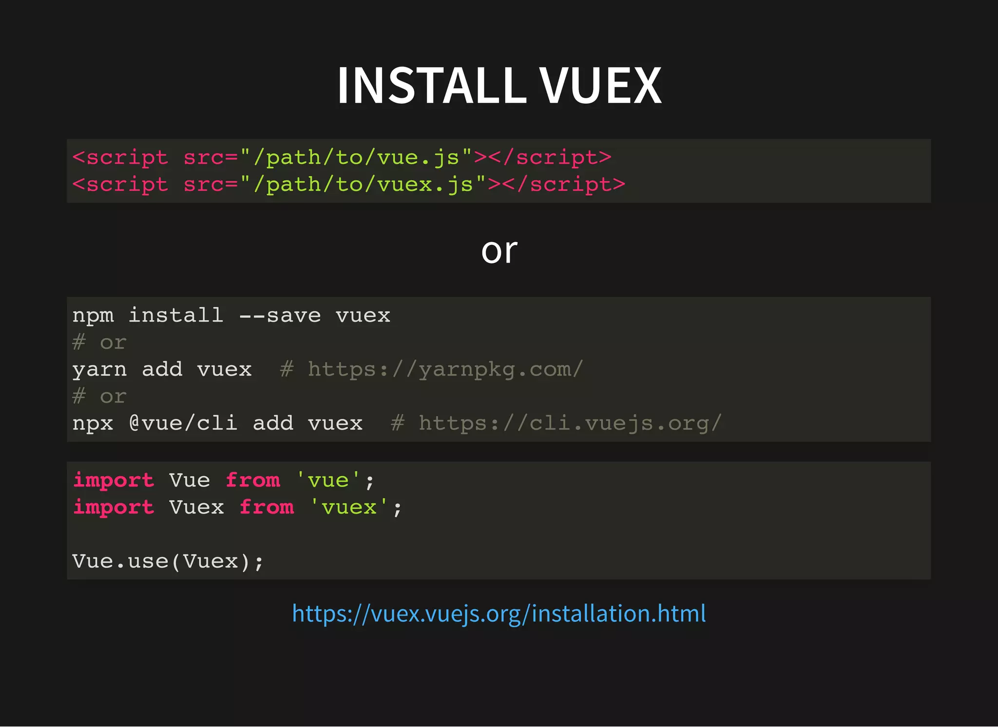 INSTALL VUEX or <script src="/path/to/vue.js"></script> <script src="/path/to/vuex.js"></script> npm install --save vuex # or yarn add vuex # https://yarnpkg.com/ # or npx @vue/cli add vuex # https://cli.vuejs.org/ import Vue from 'vue'; import Vuex from 'vuex'; Vue.use(Vuex); https://vuex.vuejs.org/installation.html 
