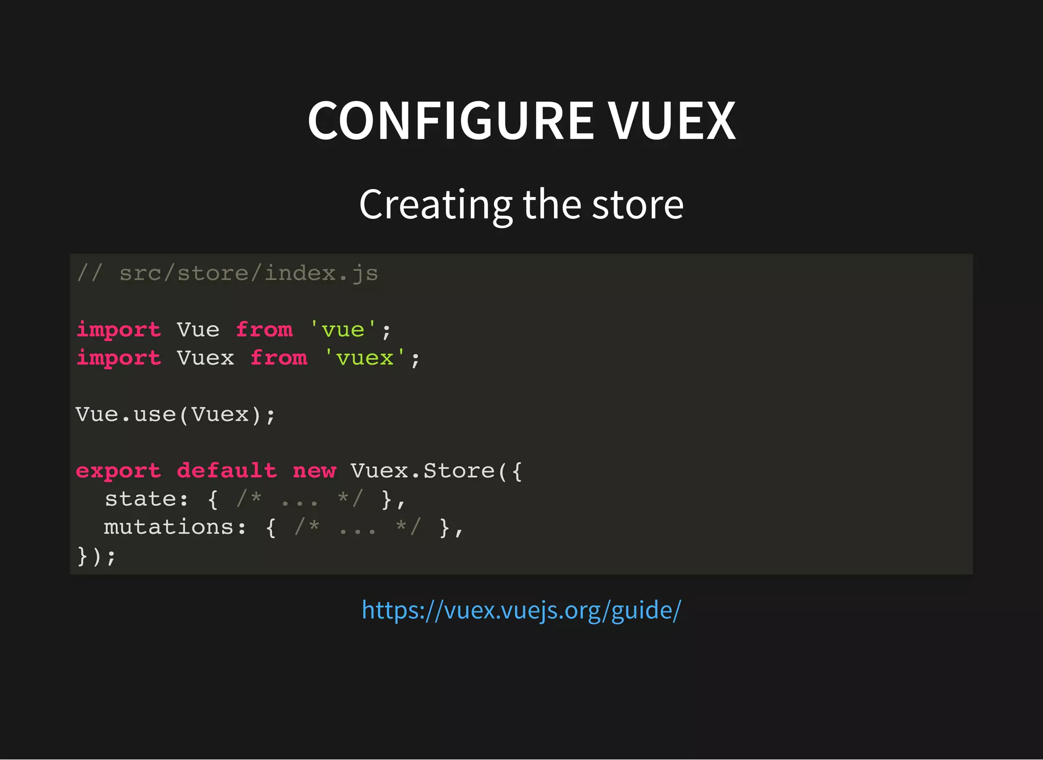 CONFIGURE VUEX Creating the store // src/store/index.js import Vue from 'vue'; import Vuex from 'vuex'; Vue.use(Vuex); export default new Vuex.Store({ state: { /* ... */ }, mutations: { /* ... */ }, }); https://vuex.vuejs.org/guide/ 