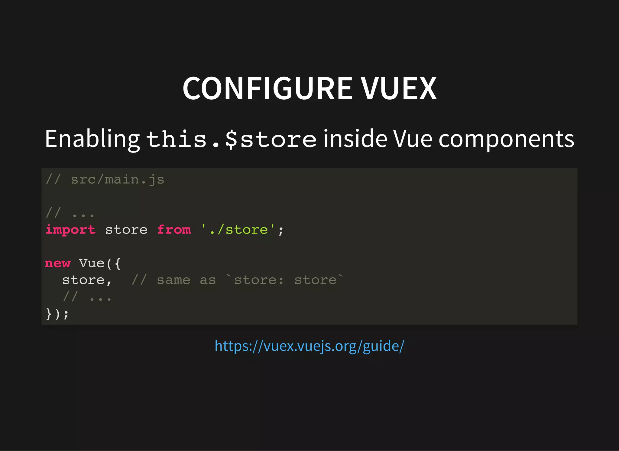CONFIGURE VUEX Enabling this.$store inside Vue components // src/main.js // ... import store from './store'; new Vue({ store, // same as `store: store` // ... }); https://vuex.vuejs.org/guide/ 