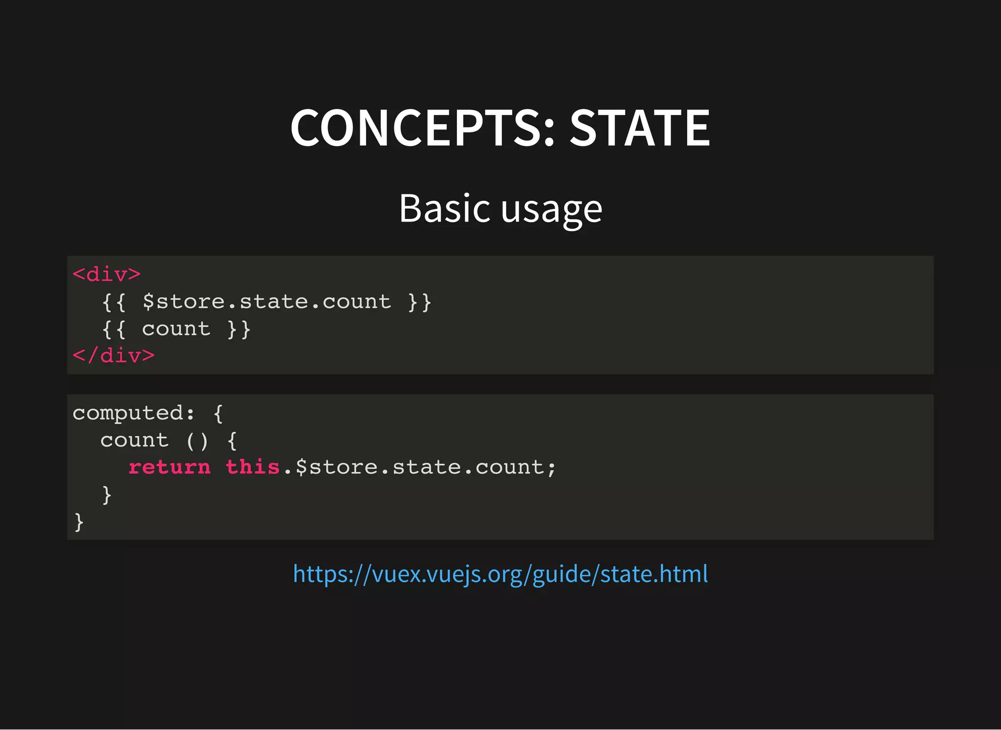 CONCEPTS: STATE Basic usage <div> {{ $store.state.count }} {{ count }} </div> computed: { count () { return this.$store.state.count; } } https://vuex.vuejs.org/guide/state.html 