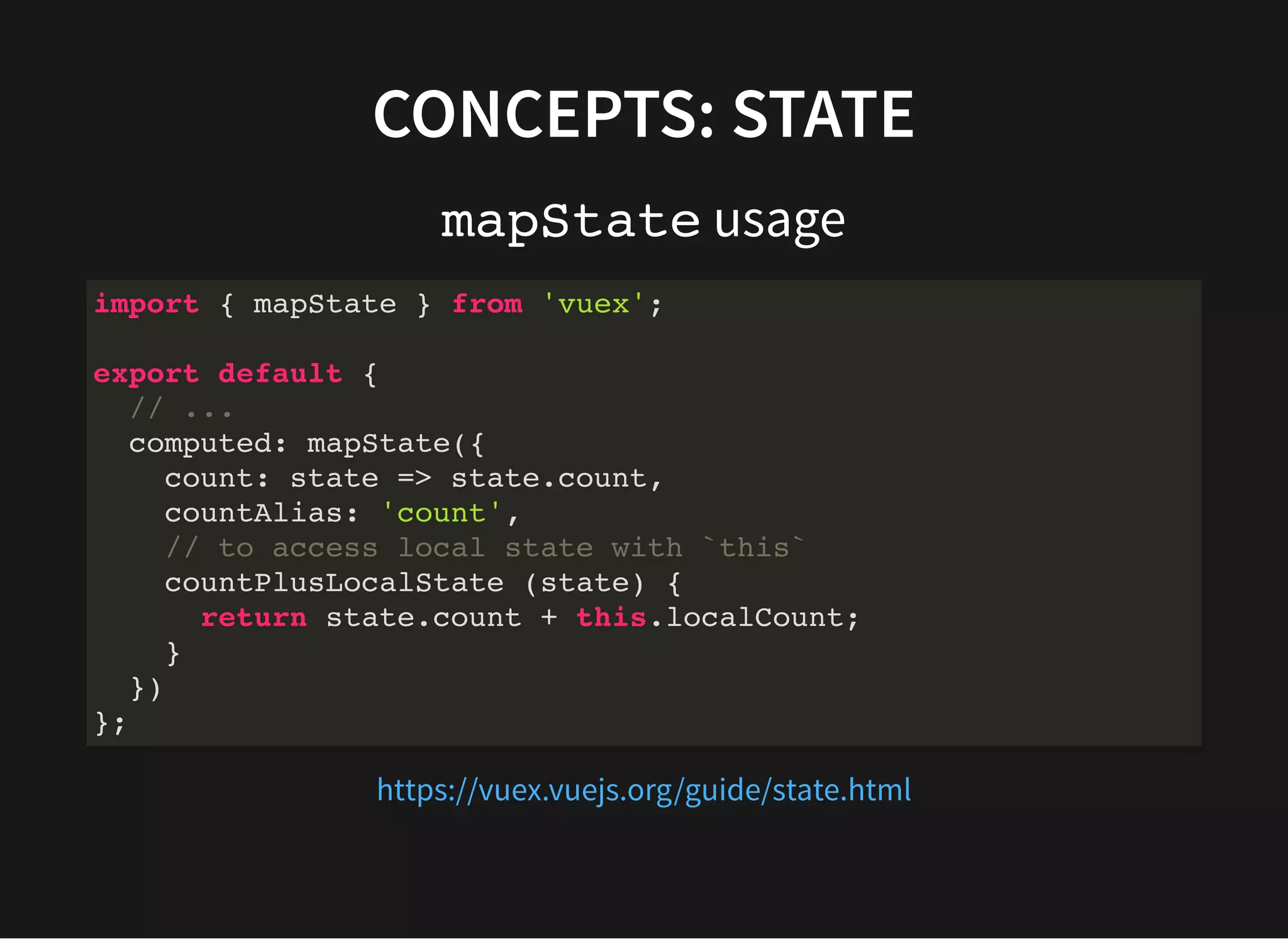 CONCEPTS: STATE mapState usage import { mapState } from 'vuex'; export default { // ... computed: mapState({ count: state => state.count, countAlias: 'count', // to access local state with `this` countPlusLocalState (state) { return state.count + this.localCount; } }) }; https://vuex.vuejs.org/guide/state.html 