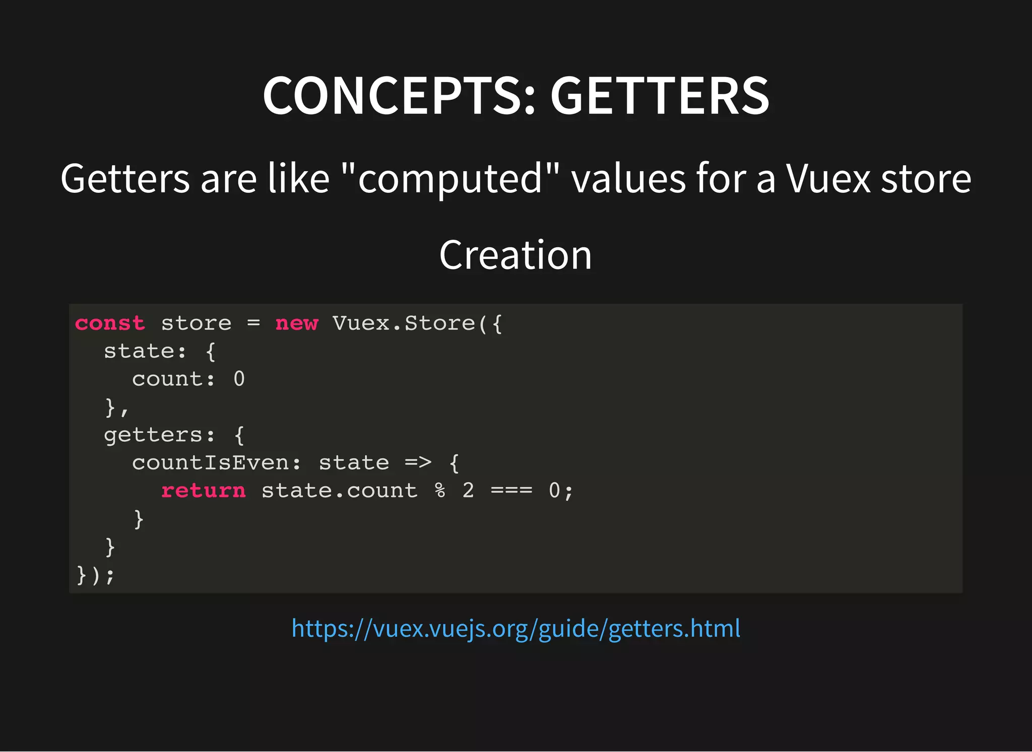 CONCEPTS: GETTERS Getters are like "computed" values for a Vuex store Creation const store = new Vuex.Store({ state: { count: 0 }, getters: { countIsEven: state => { return state.count % 2 === 0; } } }); https://vuex.vuejs.org/guide/getters.html 
