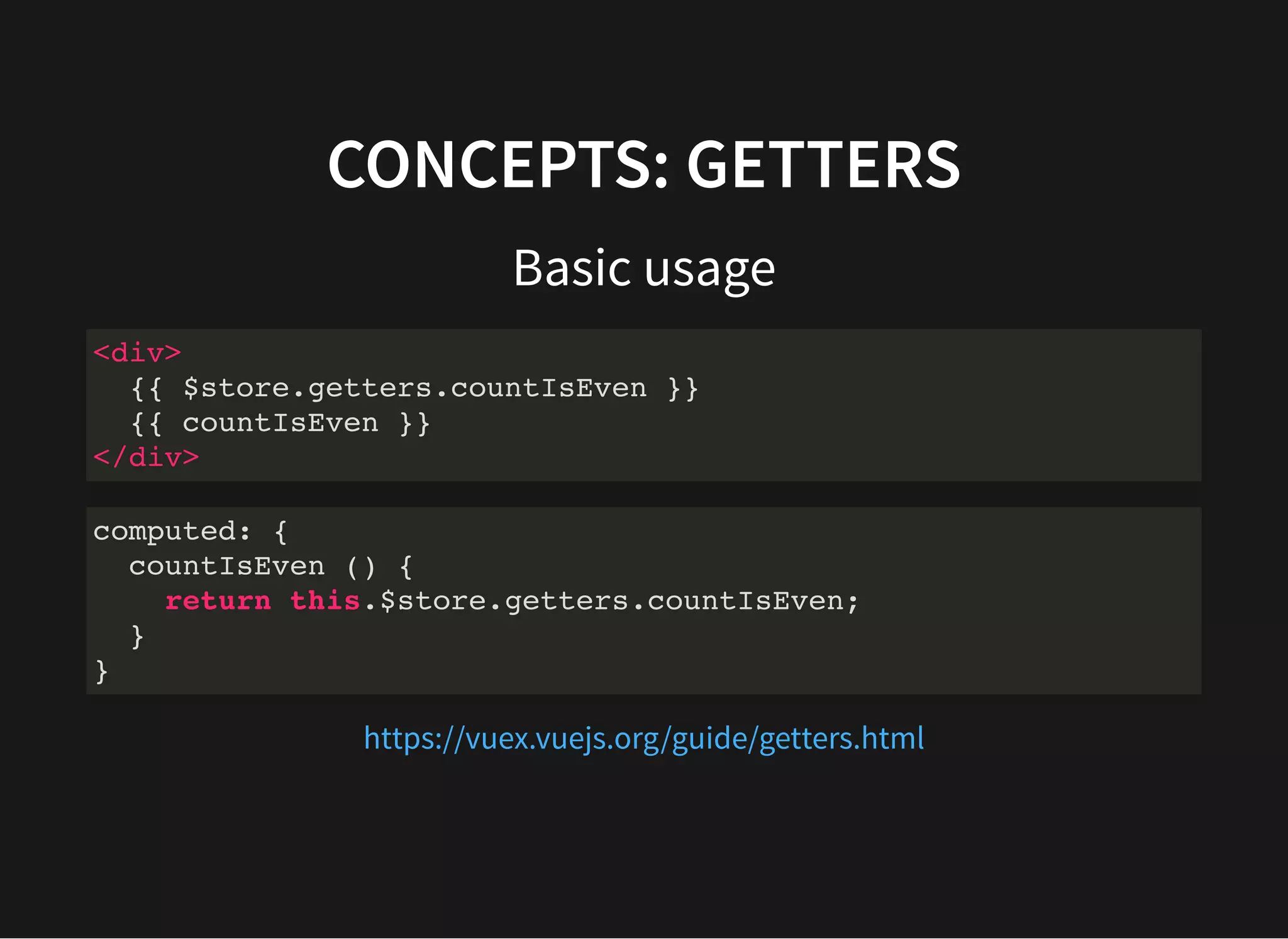 CONCEPTS: GETTERS Basic usage <div> {{ $store.getters.countIsEven }} {{ countIsEven }} </div> computed: { countIsEven () { return this.$store.getters.countIsEven; } } https://vuex.vuejs.org/guide/getters.html 