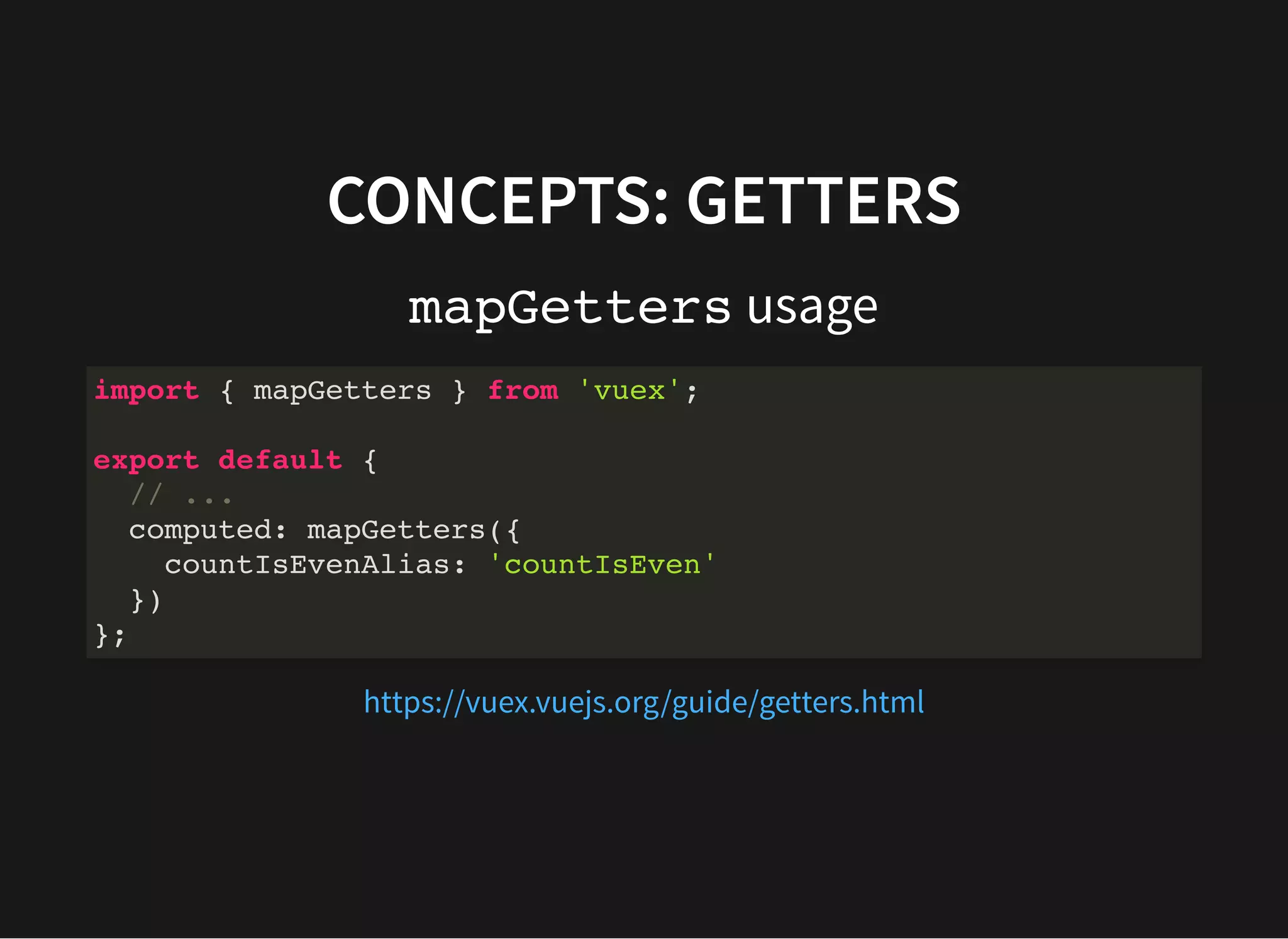 CONCEPTS: GETTERS mapGetters usage import { mapGetters } from 'vuex'; export default { // ... computed: mapGetters({ countIsEvenAlias: 'countIsEven' }) }; https://vuex.vuejs.org/guide/getters.html 
