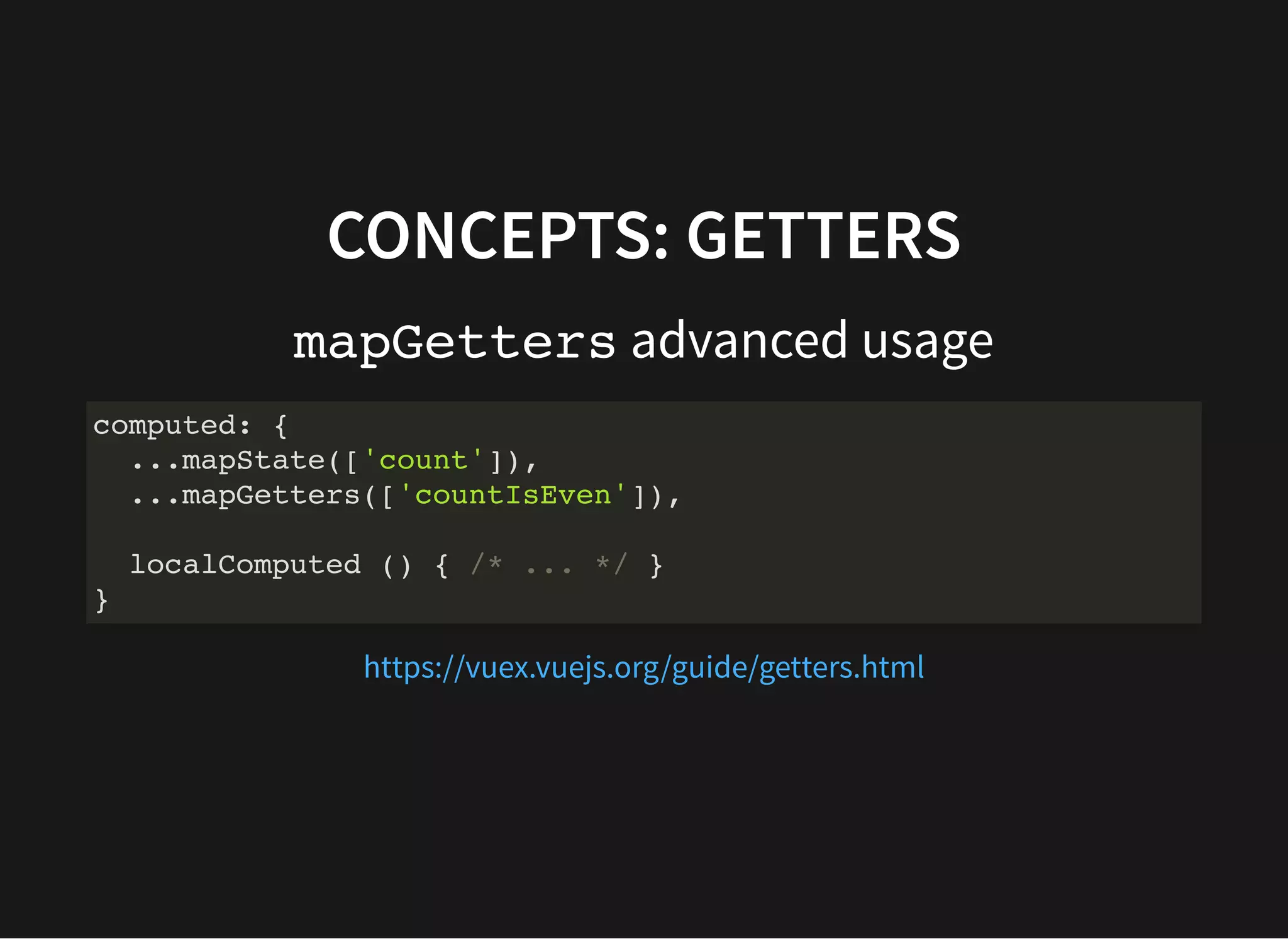 CONCEPTS: GETTERS mapGetters advanced usage computed: { ...mapState(['count']), ...mapGetters(['countIsEven']), localComputed () { /* ... */ } } https://vuex.vuejs.org/guide/getters.html 