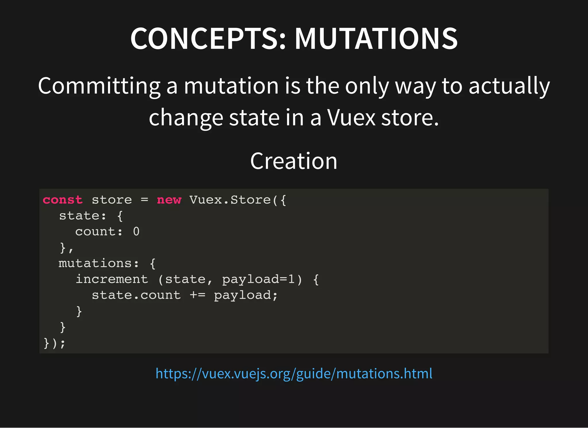 CONCEPTS: MUTATIONS Committing a mutation is the only way to actually change state in a Vuex store. Creation const store = new Vuex.Store({ state: { count: 0 }, mutations: { increment (state, payload=1) { state.count += payload; } } }); https://vuex.vuejs.org/guide/mutations.html 
