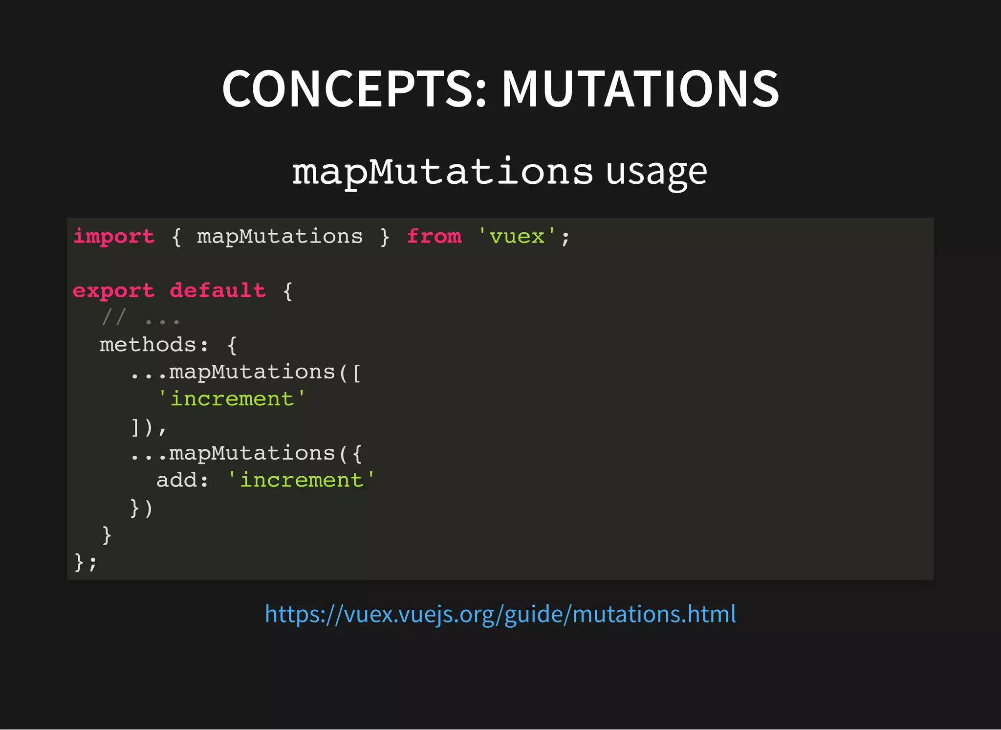 CONCEPTS: MUTATIONS mapMutations usage import { mapMutations } from 'vuex'; export default { // ... methods: { ...mapMutations([ 'increment' ]), ...mapMutations({ add: 'increment' }) } }; https://vuex.vuejs.org/guide/mutations.html 