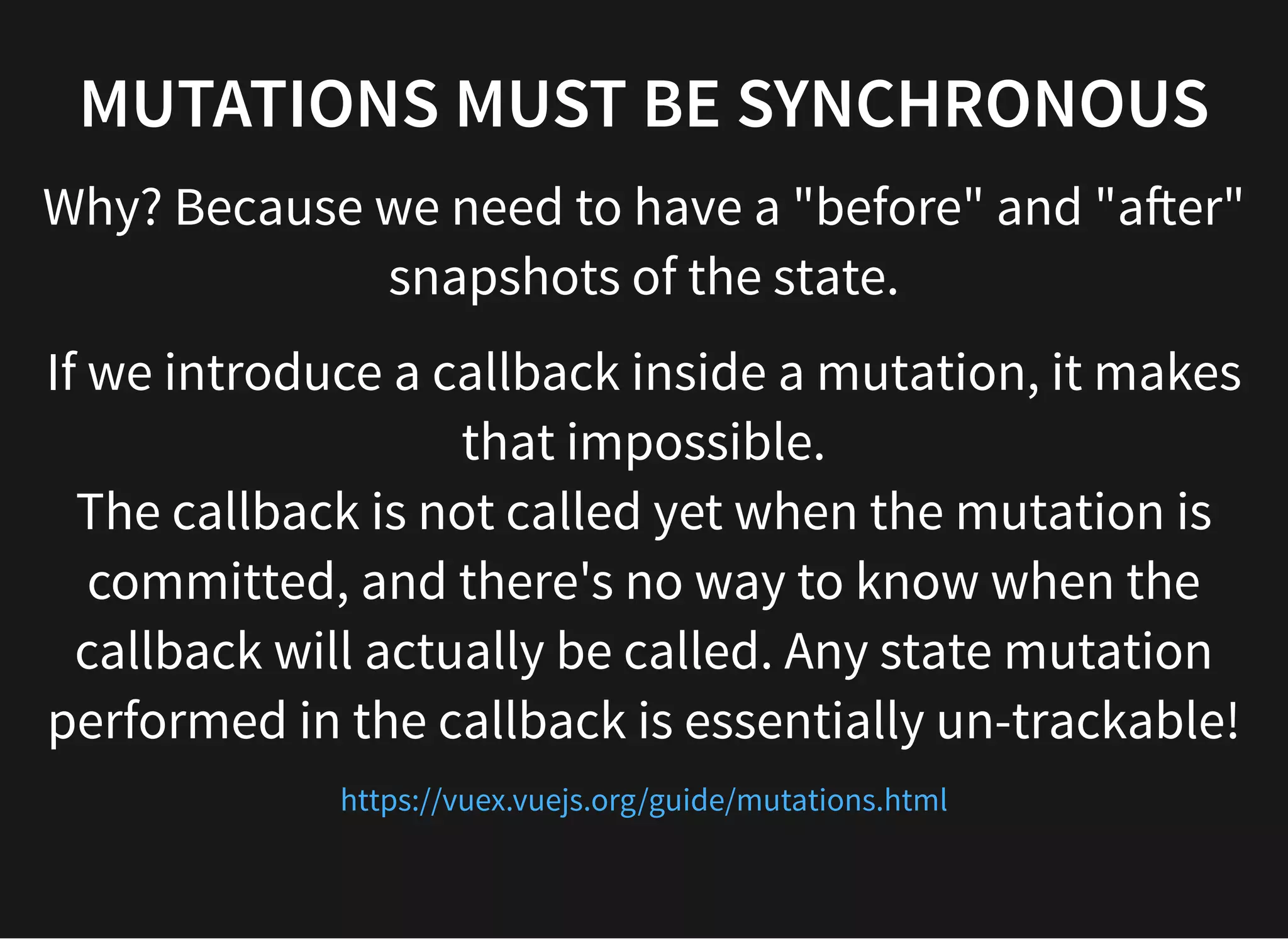 MUTATIONS MUST BE SYNCHRONOUS Why? Because we need to have a "before" and "a er" snapshots of the state. If we introduce a callback inside a mutation, it makes that impossible. The callback is not called yet when the mutation is committed, and there's no way to know when the callback will actually be called. Any state mutation performed in the callback is essentially un-trackable! https://vuex.vuejs.org/guide/mutations.html 