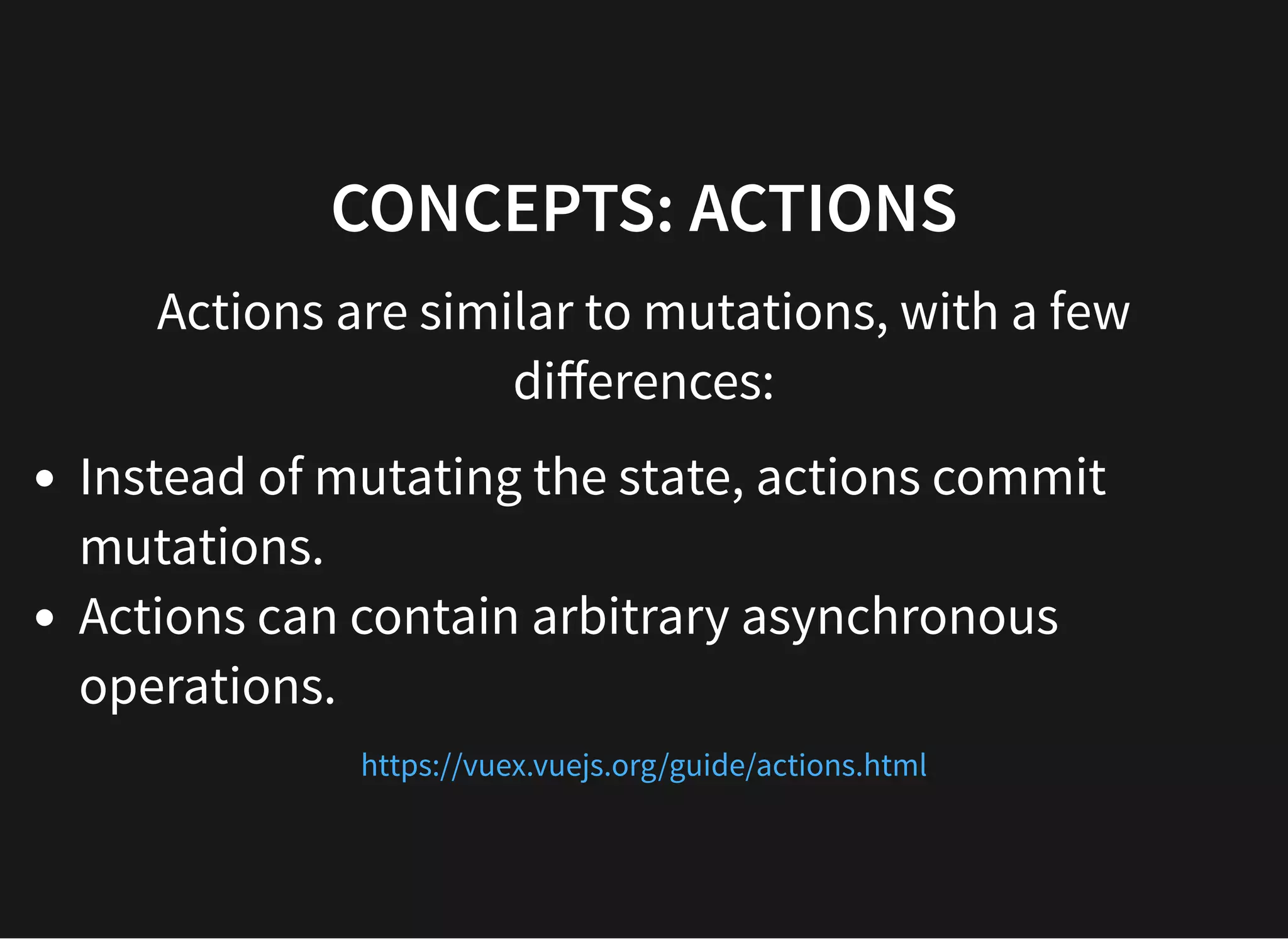 CONCEPTS: ACTIONS Actions are similar to mutations, with a few diﬀerences: Instead of mutating the state, actions commit mutations. Actions can contain arbitrary asynchronous operations. https://vuex.vuejs.org/guide/actions.html 