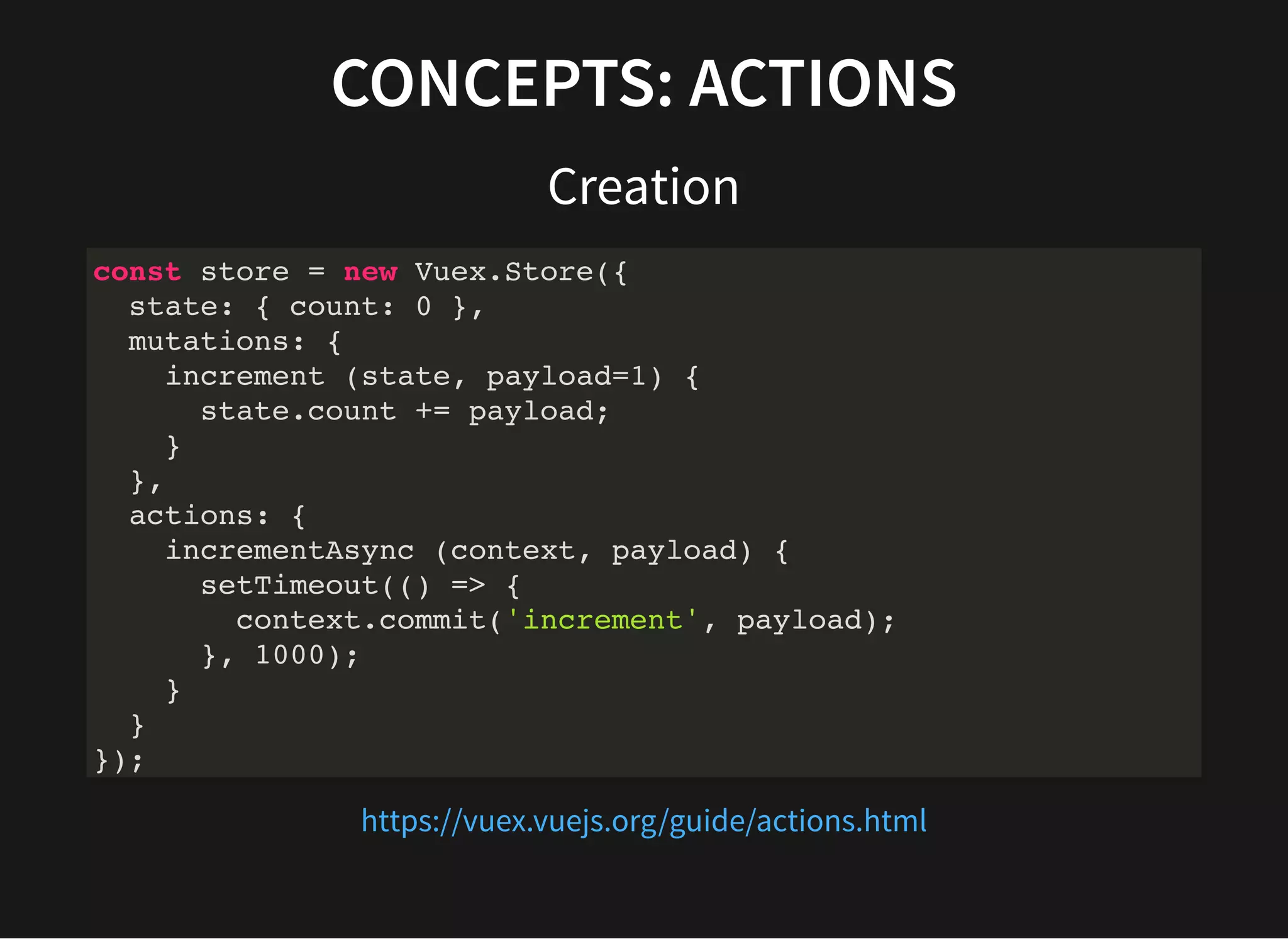 CONCEPTS: ACTIONS Creation const store = new Vuex.Store({ state: { count: 0 }, mutations: { increment (state, payload=1) { state.count += payload; } }, actions: { incrementAsync (context, payload) { setTimeout(() => { context.commit('increment', payload); }, 1000); } } }); https://vuex.vuejs.org/guide/actions.html 