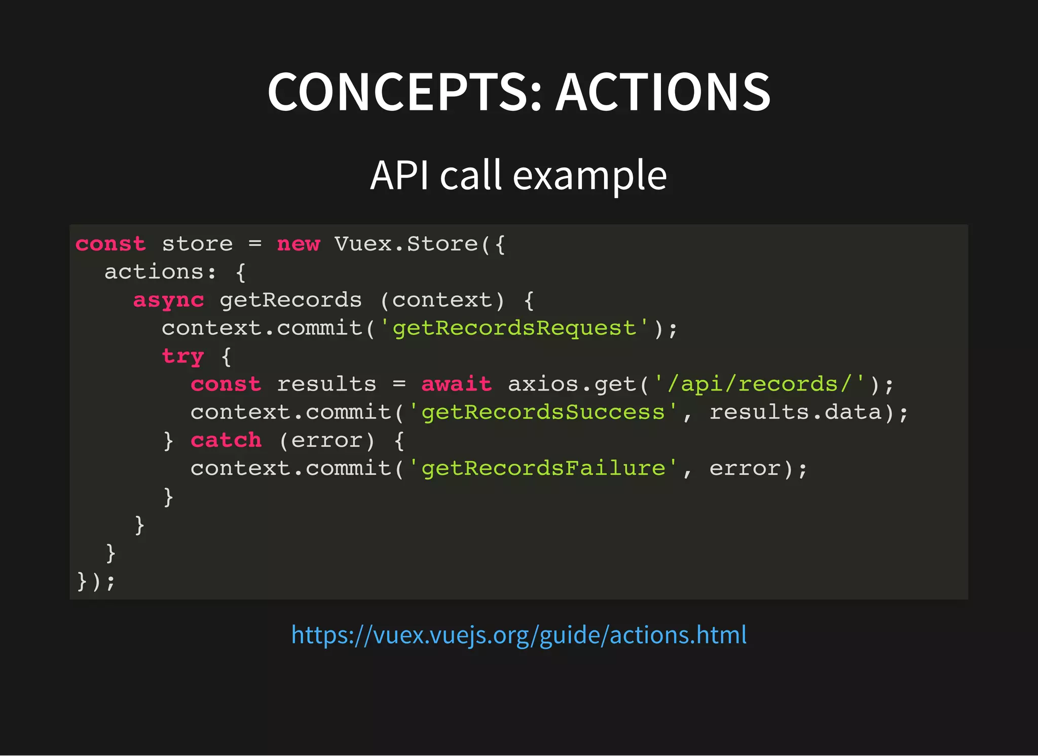 CONCEPTS: ACTIONS API call example const store = new Vuex.Store({ actions: { async getRecords (context) { context.commit('getRecordsRequest'); try { const results = await axios.get('/api/records/'); context.commit('getRecordsSuccess', results.data); } catch (error) { context.commit('getRecordsFailure', error); } } } }); https://vuex.vuejs.org/guide/actions.html 