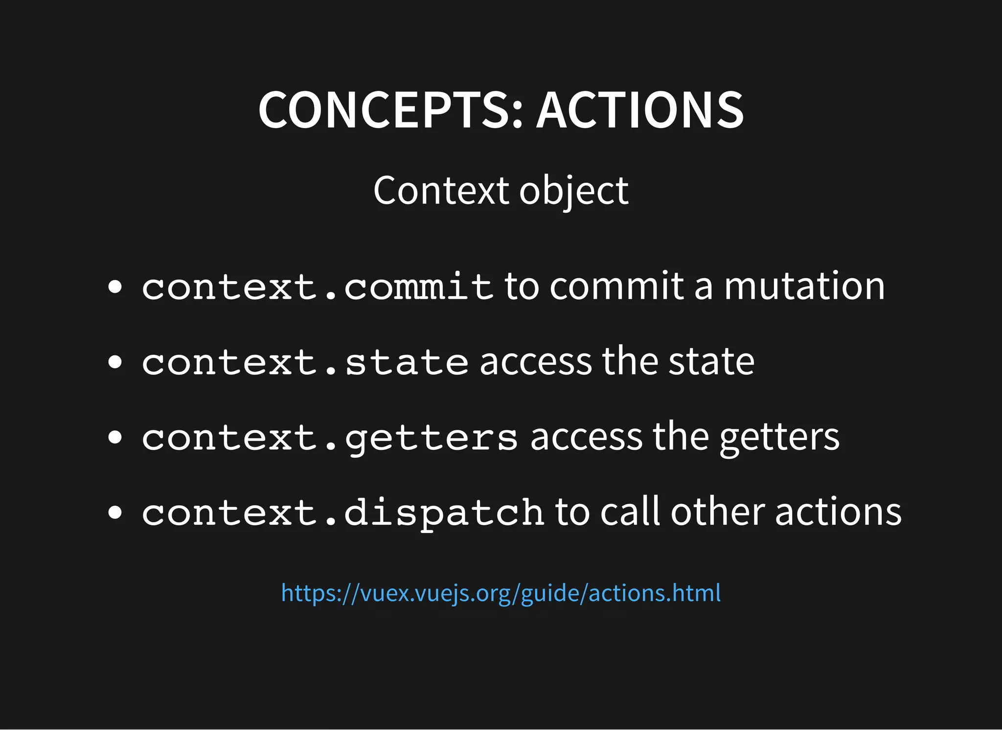 CONCEPTS: ACTIONS Context object context.commit to commit a mutation context.state access the state context.getters access the getters context.dispatch to call other actions https://vuex.vuejs.org/guide/actions.html 