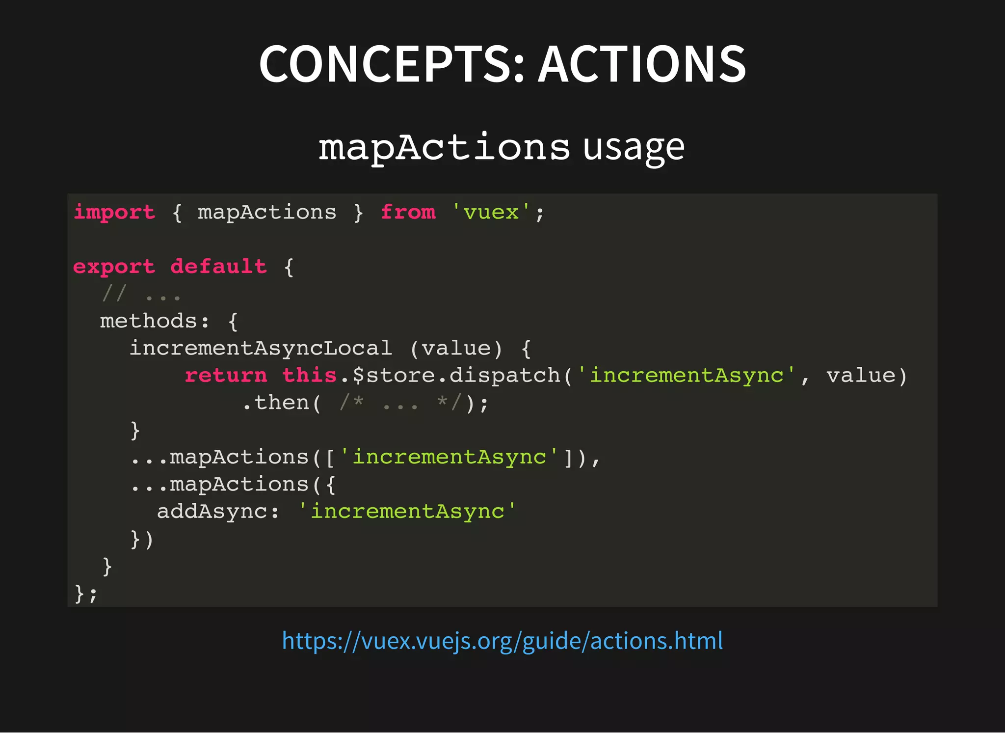 CONCEPTS: ACTIONS mapActions usage import { mapActions } from 'vuex'; export default { // ... methods: { incrementAsyncLocal (value) { return this.$store.dispatch('incrementAsync', value) .then( /* ... */); } ...mapActions(['incrementAsync']), ...mapActions({ addAsync: 'incrementAsync' }) } }; https://vuex.vuejs.org/guide/actions.html 