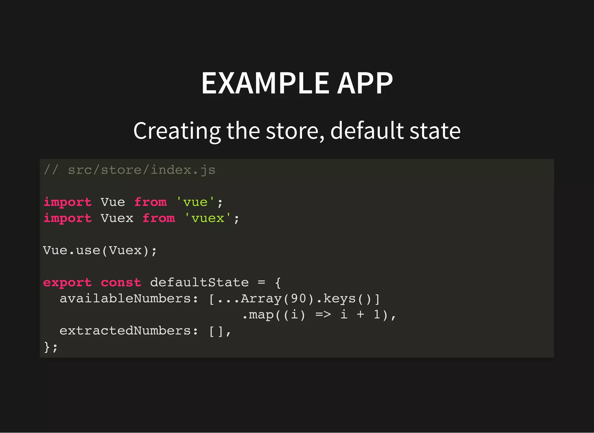 EXAMPLE APP Creating the store, default state // src/store/index.js import Vue from 'vue'; import Vuex from 'vuex'; Vue.use(Vuex); export const defaultState = { availableNumbers: [...Array(90).keys()] .map((i) => i + 1), extractedNumbers: [], }; 
