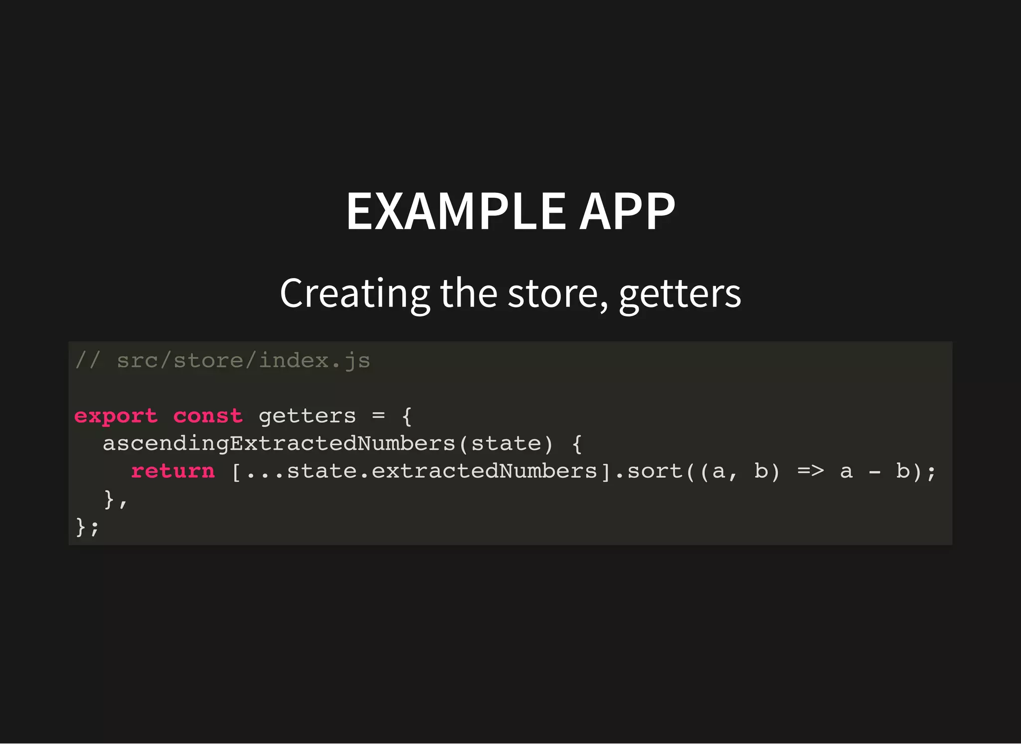 EXAMPLE APP Creating the store, getters // src/store/index.js export const getters = { ascendingExtractedNumbers(state) { return [...state.extractedNumbers].sort((a, b) => a - b); }, }; 
