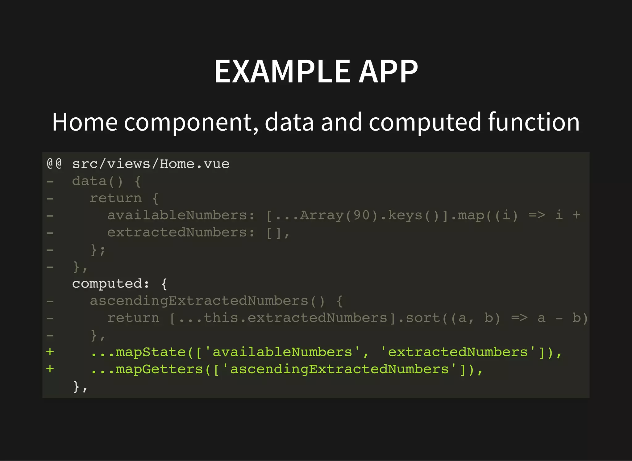 EXAMPLE APP Home component, data and computed function @@ src/views/Home.vue - data() { - return { - availableNumbers: [...Array(90).keys()].map((i) => i + - extractedNumbers: [], - }; - }, computed: { - ascendingExtractedNumbers() { - return [...this.extractedNumbers].sort((a, b) => a - b) - }, + ...mapState(['availableNumbers', 'extractedNumbers']), + ...mapGetters(['ascendingExtractedNumbers']), }, 