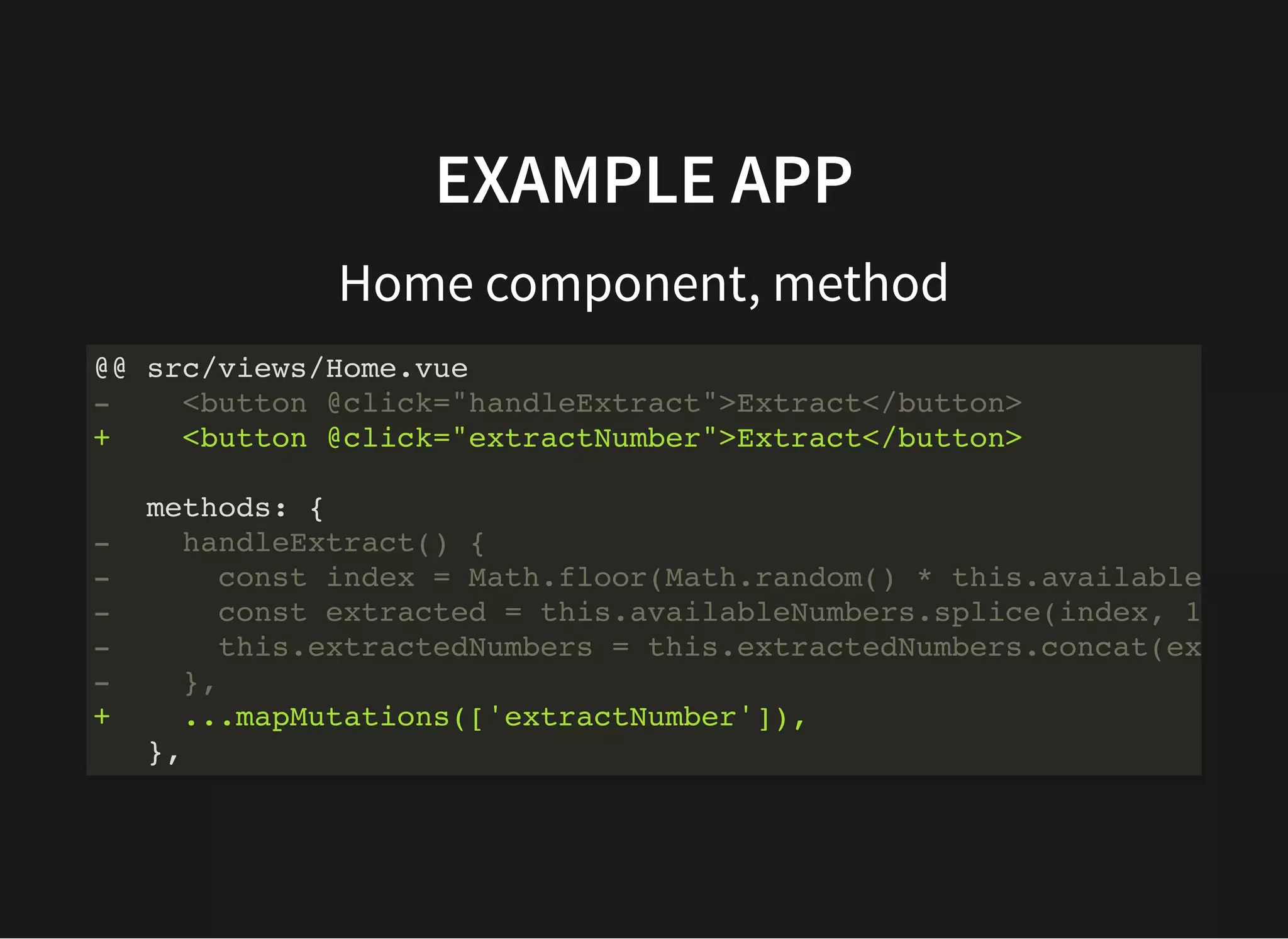 EXAMPLE APP Home component, method @@ src/views/Home.vue - <button @click="handleExtract">Extract</button> + <button @click="extractNumber">Extract</button> methods: { - handleExtract() { - const index = Math.floor(Math.random() * this.available - const extracted = this.availableNumbers.splice(index, 1 - this.extractedNumbers = this.extractedNumbers.concat(ex - }, + ...mapMutations(['extractNumber']), }, 