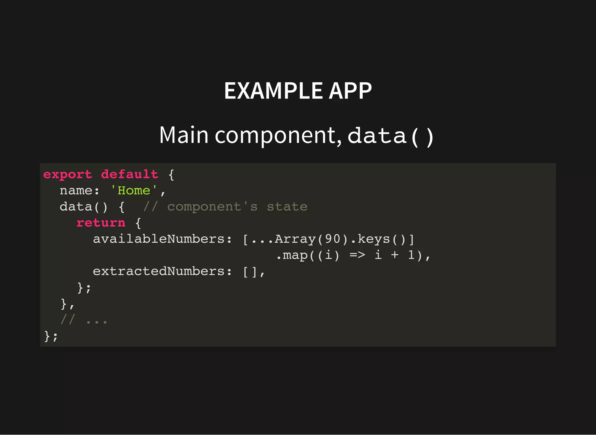 EXAMPLE APP Main component, data() export default { name: 'Home', data() { // component's state return { availableNumbers: [...Array(90).keys()] .map((i) => i + 1), extractedNumbers: [], }; }, // ... }; 