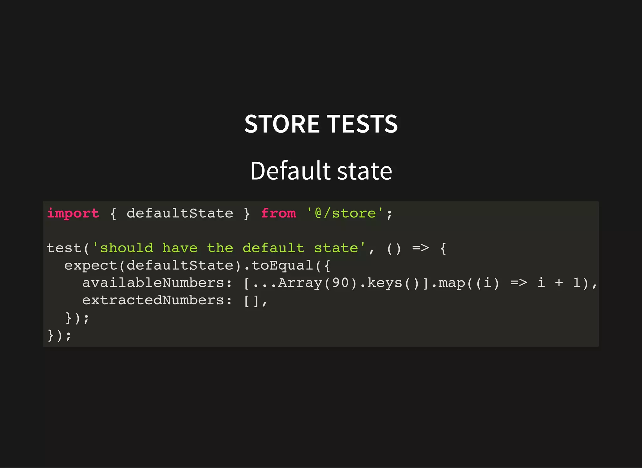 STORE TESTS Default state import { defaultState } from '@/store'; test('should have the default state', () => { expect(defaultState).toEqual({ availableNumbers: [...Array(90).keys()].map((i) => i + 1), extractedNumbers: [], }); }); 