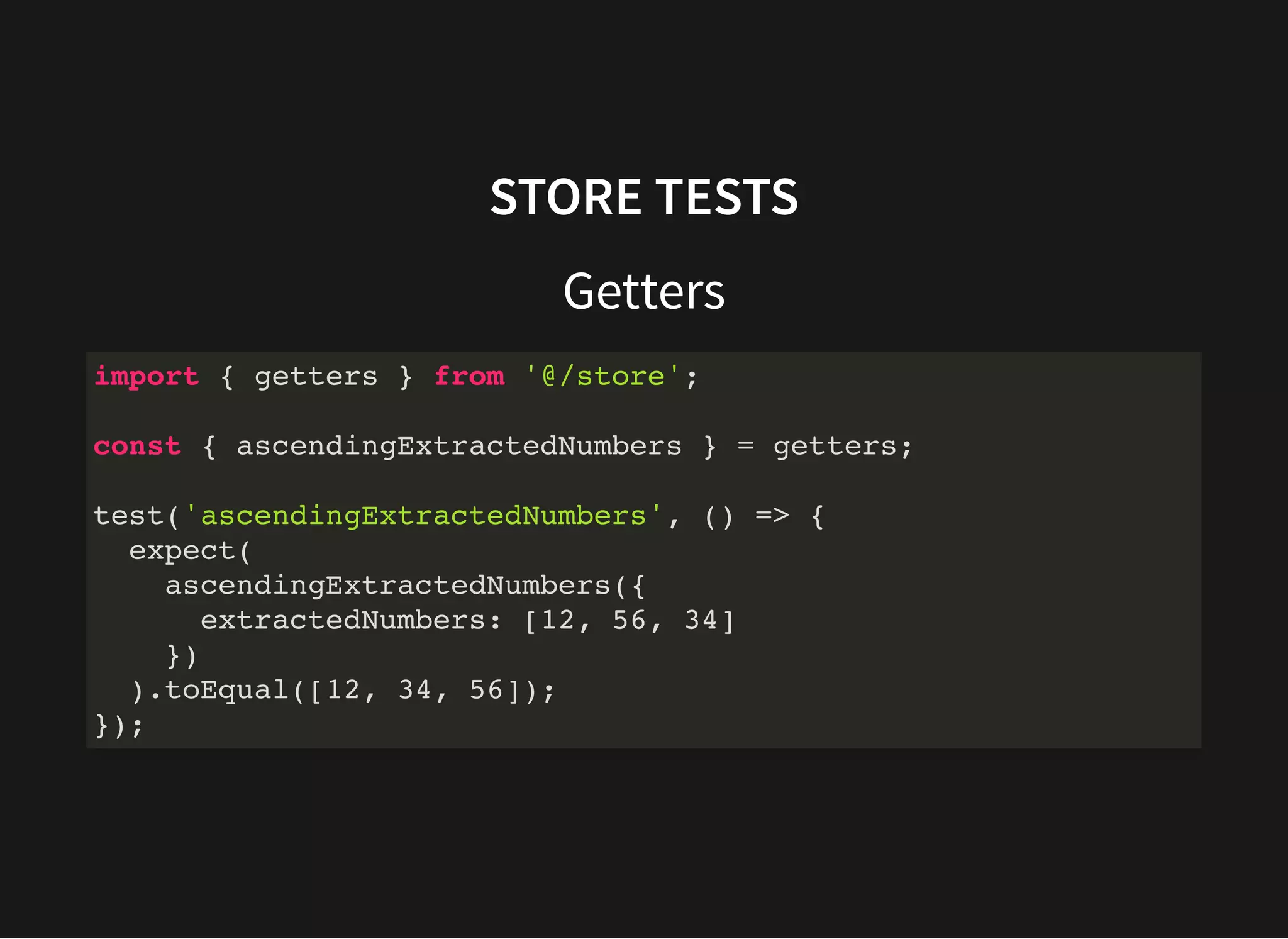 STORE TESTS Getters import { getters } from '@/store'; const { ascendingExtractedNumbers } = getters; test('ascendingExtractedNumbers', () => { expect( ascendingExtractedNumbers({ extractedNumbers: [12, 56, 34] }) ).toEqual([12, 34, 56]); }); 