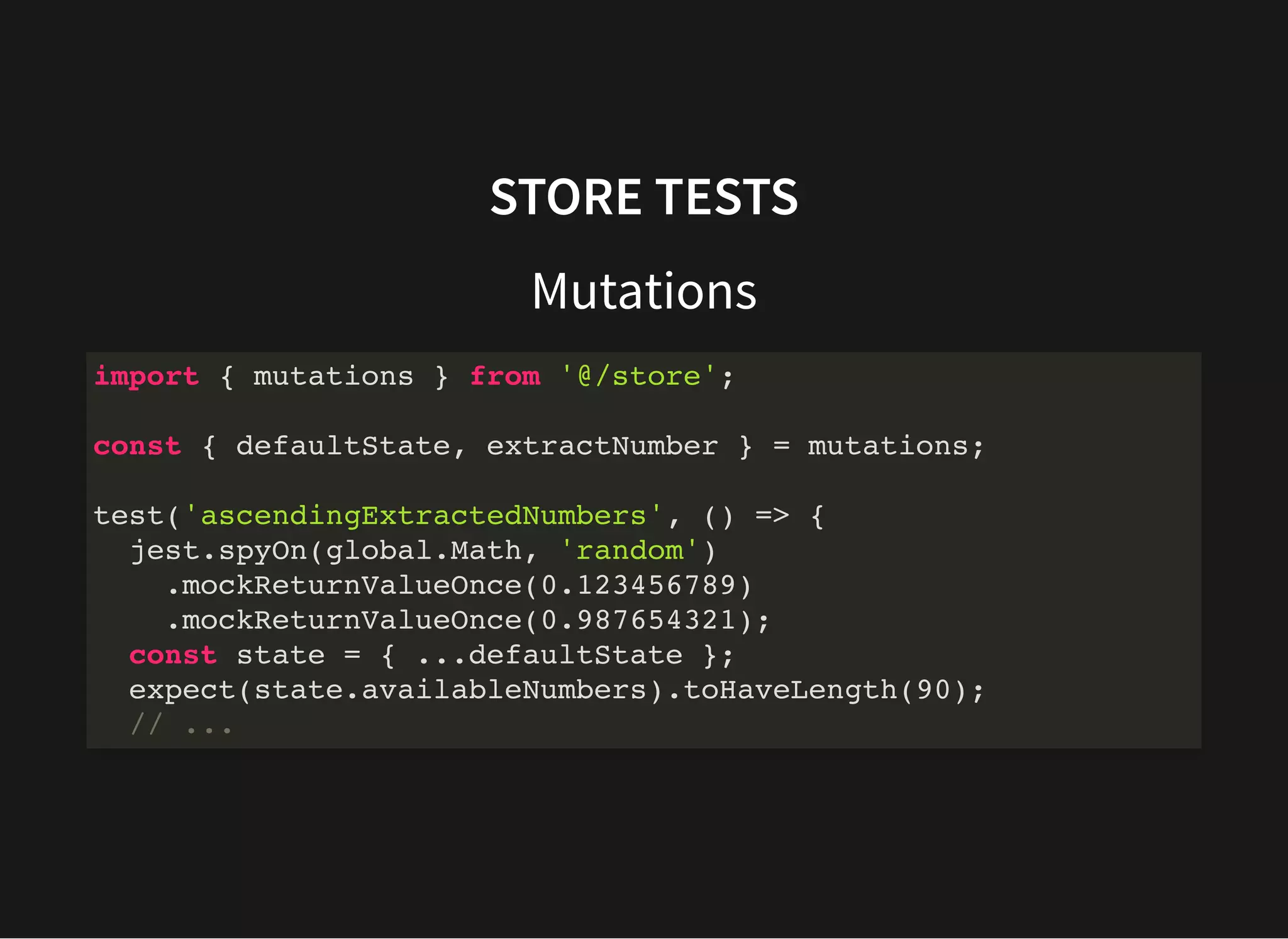 STORE TESTS Mutations import { mutations } from '@/store'; const { defaultState, extractNumber } = mutations; test('ascendingExtractedNumbers', () => { jest.spyOn(global.Math, 'random') .mockReturnValueOnce(0.123456789) .mockReturnValueOnce(0.987654321); const state = { ...defaultState }; expect(state.availableNumbers).toHaveLength(90); // ... 