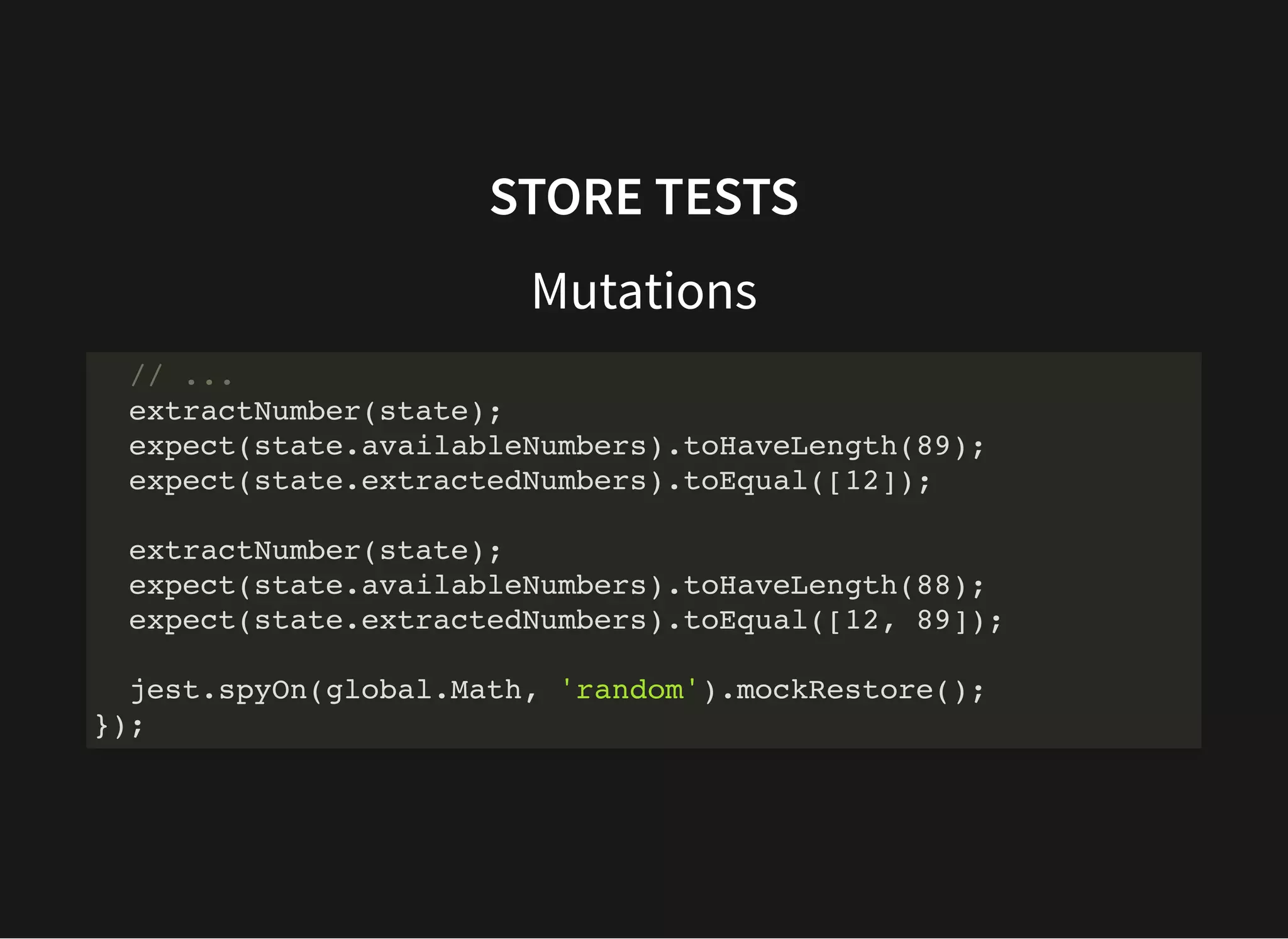 STORE TESTS Mutations // ... extractNumber(state); expect(state.availableNumbers).toHaveLength(89); expect(state.extractedNumbers).toEqual([12]); extractNumber(state); expect(state.availableNumbers).toHaveLength(88); expect(state.extractedNumbers).toEqual([12, 89]); jest.spyOn(global.Math, 'random').mockRestore(); }); 