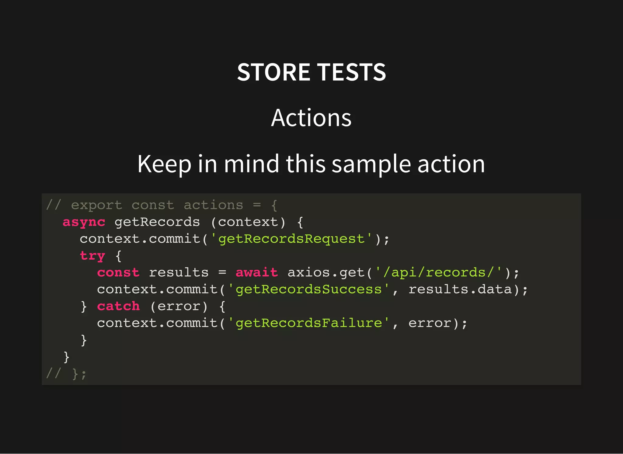 STORE TESTS Actions Keep in mind this sample action // export const actions = { async getRecords (context) { context.commit('getRecordsRequest'); try { const results = await axios.get('/api/records/'); context.commit('getRecordsSuccess', results.data); } catch (error) { context.commit('getRecordsFailure', error); } } // }; 